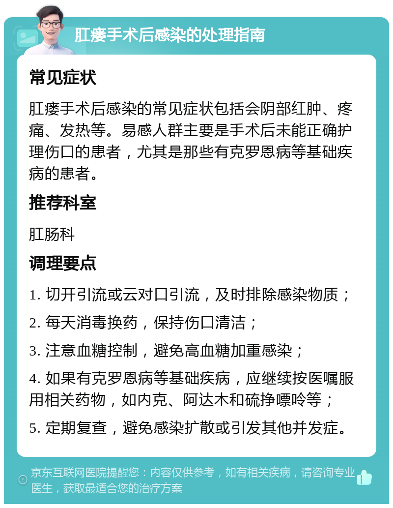 肛瘘手术后感染的处理指南 常见症状 肛瘘手术后感染的常见症状包括会阴部红肿、疼痛、发热等。易感人群主要是手术后未能正确护理伤口的患者，尤其是那些有克罗恩病等基础疾病的患者。 推荐科室 肛肠科 调理要点 1. 切开引流或云对口引流，及时排除感染物质； 2. 每天消毒换药，保持伤口清洁； 3. 注意血糖控制，避免高血糖加重感染； 4. 如果有克罗恩病等基础疾病，应继续按医嘱服用相关药物，如内克、阿达木和硫挣嘌呤等； 5. 定期复查，避免感染扩散或引发其他并发症。