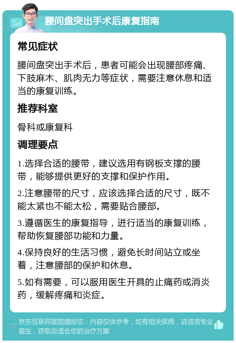 腰间盘突出手术后康复指南 常见症状 腰间盘突出手术后，患者可能会出现腰部疼痛、下肢麻木、肌肉无力等症状，需要注意休息和适当的康复训练。 推荐科室 骨科或康复科 调理要点 1.选择合适的腰带，建议选用有钢板支撑的腰带，能够提供更好的支撑和保护作用。 2.注意腰带的尺寸，应该选择合适的尺寸，既不能太紧也不能太松，需要贴合腰部。 3.遵循医生的康复指导，进行适当的康复训练，帮助恢复腰部功能和力量。 4.保持良好的生活习惯，避免长时间站立或坐着，注意腰部的保护和休息。 5.如有需要，可以服用医生开具的止痛药或消炎药，缓解疼痛和炎症。