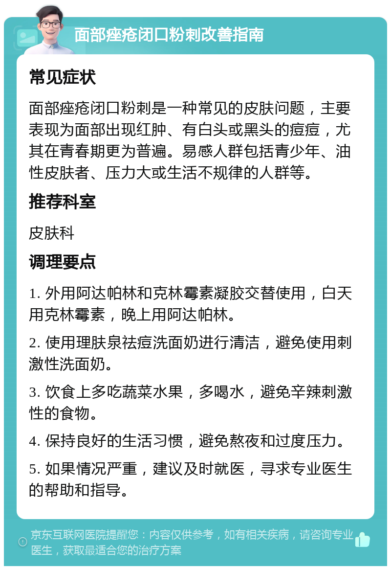 面部痤疮闭口粉刺改善指南 常见症状 面部痤疮闭口粉刺是一种常见的皮肤问题，主要表现为面部出现红肿、有白头或黑头的痘痘，尤其在青春期更为普遍。易感人群包括青少年、油性皮肤者、压力大或生活不规律的人群等。 推荐科室 皮肤科 调理要点 1. 外用阿达帕林和克林霉素凝胶交替使用，白天用克林霉素，晚上用阿达帕林。 2. 使用理肤泉祛痘洗面奶进行清洁，避免使用刺激性洗面奶。 3. 饮食上多吃蔬菜水果，多喝水，避免辛辣刺激性的食物。 4. 保持良好的生活习惯，避免熬夜和过度压力。 5. 如果情况严重，建议及时就医，寻求专业医生的帮助和指导。