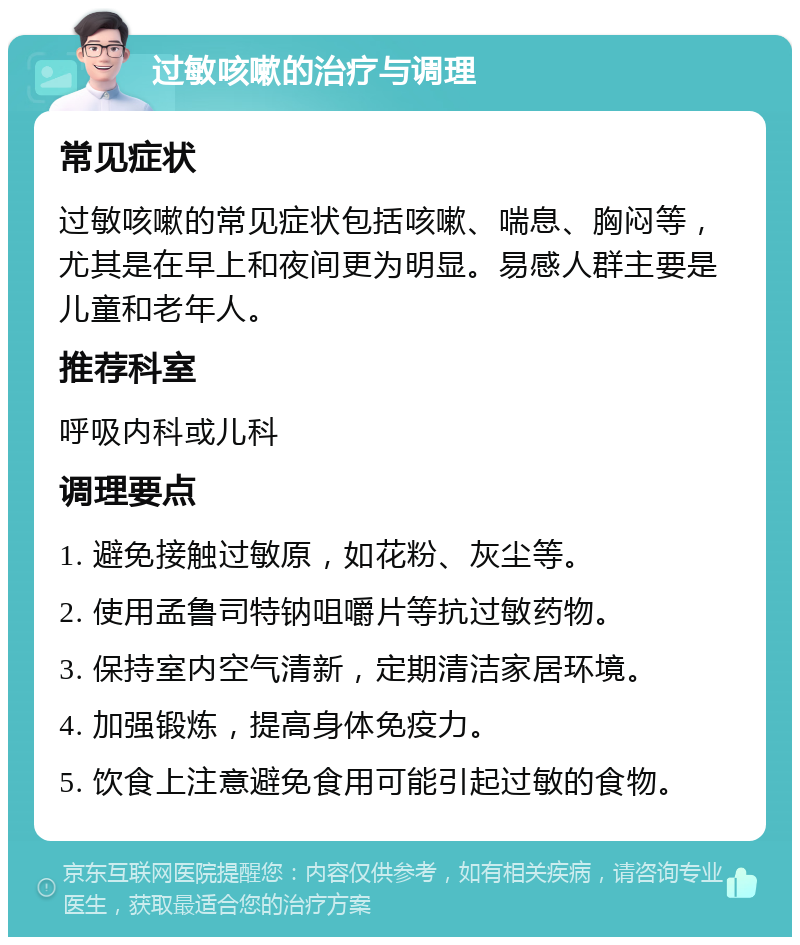 过敏咳嗽的治疗与调理 常见症状 过敏咳嗽的常见症状包括咳嗽、喘息、胸闷等，尤其是在早上和夜间更为明显。易感人群主要是儿童和老年人。 推荐科室 呼吸内科或儿科 调理要点 1. 避免接触过敏原，如花粉、灰尘等。 2. 使用孟鲁司特钠咀嚼片等抗过敏药物。 3. 保持室内空气清新，定期清洁家居环境。 4. 加强锻炼，提高身体免疫力。 5. 饮食上注意避免食用可能引起过敏的食物。