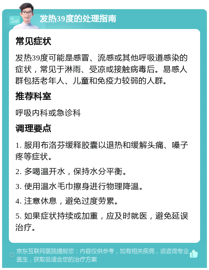 发热39度的处理指南 常见症状 发热39度可能是感冒、流感或其他呼吸道感染的症状，常见于淋雨、受凉或接触病毒后。易感人群包括老年人、儿童和免疫力较弱的人群。 推荐科室 呼吸内科或急诊科 调理要点 1. 服用布洛芬缓释胶囊以退热和缓解头痛、嗓子疼等症状。 2. 多喝温开水，保持水分平衡。 3. 使用温水毛巾擦身进行物理降温。 4. 注意休息，避免过度劳累。 5. 如果症状持续或加重，应及时就医，避免延误治疗。