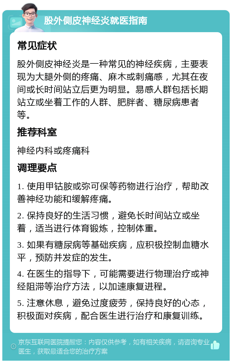 股外侧皮神经炎就医指南 常见症状 股外侧皮神经炎是一种常见的神经疾病，主要表现为大腿外侧的疼痛、麻木或刺痛感，尤其在夜间或长时间站立后更为明显。易感人群包括长期站立或坐着工作的人群、肥胖者、糖尿病患者等。 推荐科室 神经内科或疼痛科 调理要点 1. 使用甲钴胺或弥可保等药物进行治疗，帮助改善神经功能和缓解疼痛。 2. 保持良好的生活习惯，避免长时间站立或坐着，适当进行体育锻炼，控制体重。 3. 如果有糖尿病等基础疾病，应积极控制血糖水平，预防并发症的发生。 4. 在医生的指导下，可能需要进行物理治疗或神经阻滞等治疗方法，以加速康复进程。 5. 注意休息，避免过度疲劳，保持良好的心态，积极面对疾病，配合医生进行治疗和康复训练。