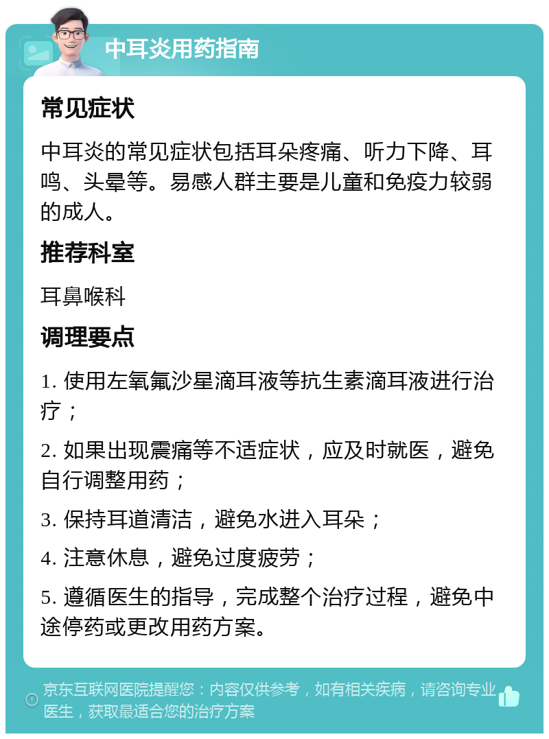 中耳炎用药指南 常见症状 中耳炎的常见症状包括耳朵疼痛、听力下降、耳鸣、头晕等。易感人群主要是儿童和免疫力较弱的成人。 推荐科室 耳鼻喉科 调理要点 1. 使用左氧氟沙星滴耳液等抗生素滴耳液进行治疗； 2. 如果出现震痛等不适症状，应及时就医，避免自行调整用药； 3. 保持耳道清洁，避免水进入耳朵； 4. 注意休息，避免过度疲劳； 5. 遵循医生的指导，完成整个治疗过程，避免中途停药或更改用药方案。