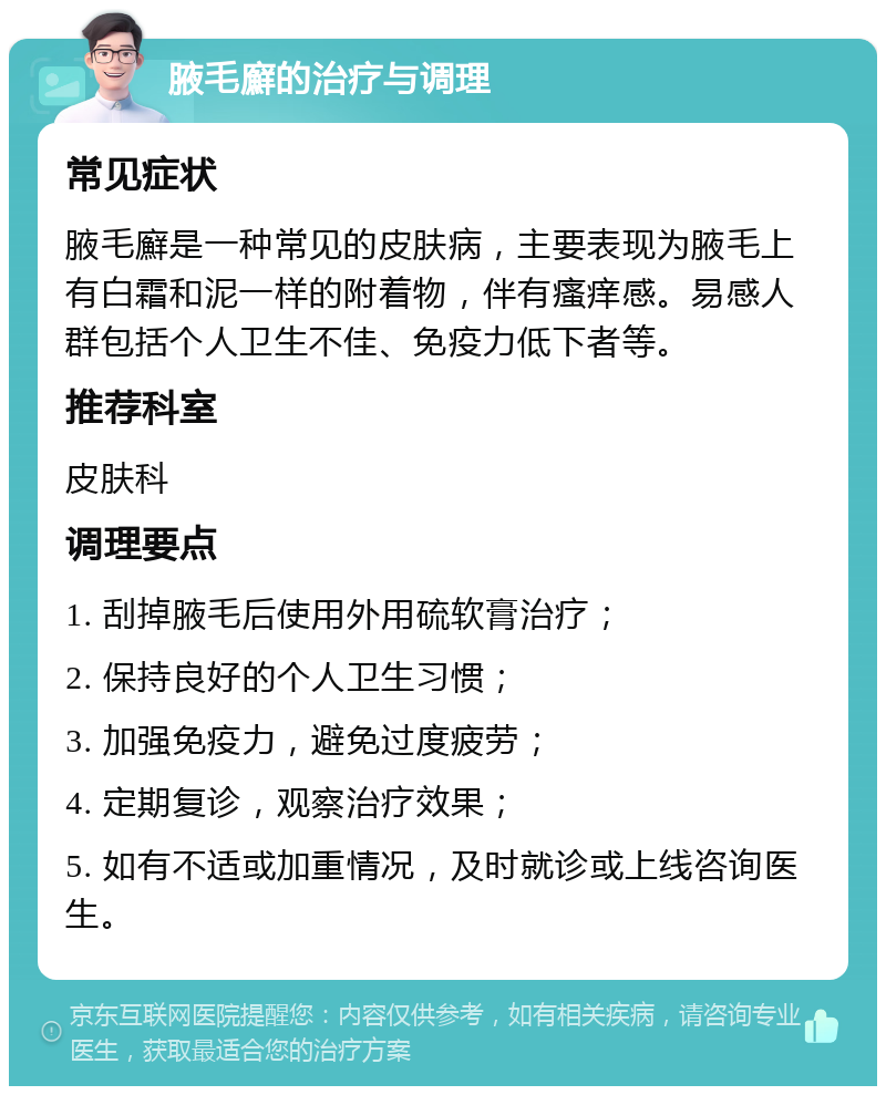 腋毛廯的治疗与调理 常见症状 腋毛廯是一种常见的皮肤病，主要表现为腋毛上有白霜和泥一样的附着物，伴有瘙痒感。易感人群包括个人卫生不佳、免疫力低下者等。 推荐科室 皮肤科 调理要点 1. 刮掉腋毛后使用外用硫软膏治疗； 2. 保持良好的个人卫生习惯； 3. 加强免疫力，避免过度疲劳； 4. 定期复诊，观察治疗效果； 5. 如有不适或加重情况，及时就诊或上线咨询医生。