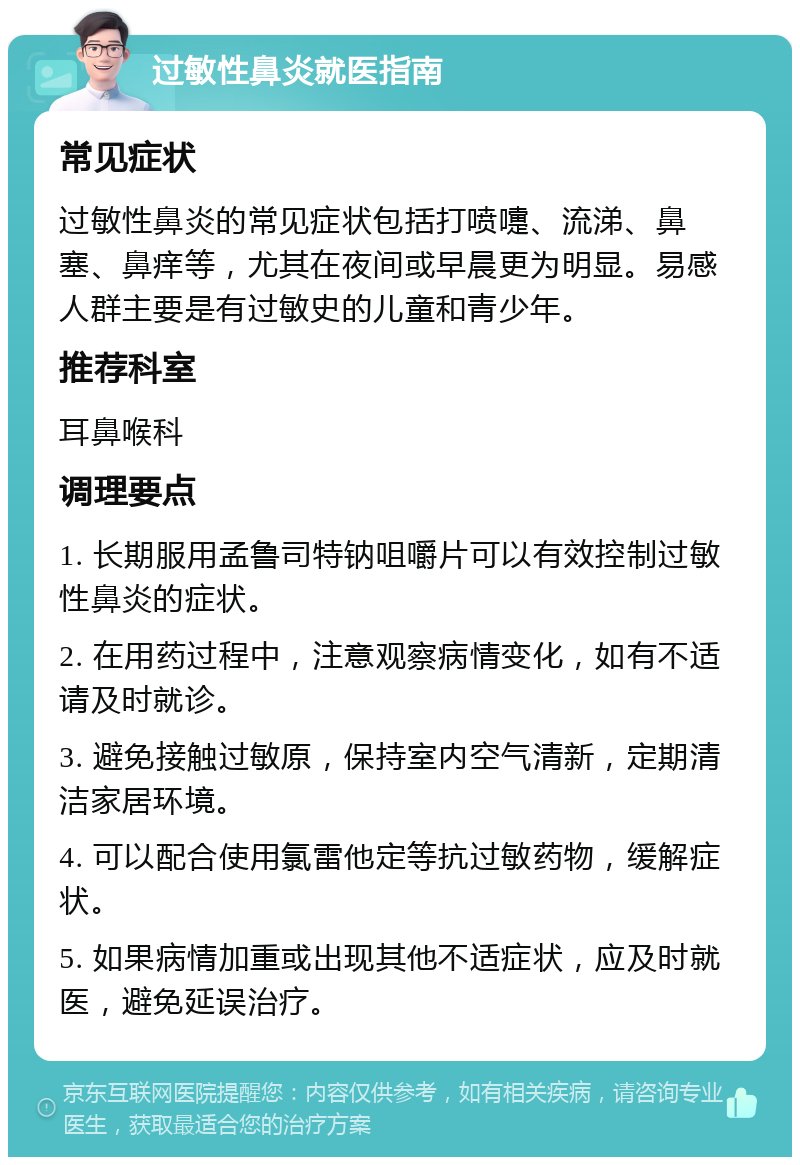 过敏性鼻炎就医指南 常见症状 过敏性鼻炎的常见症状包括打喷嚏、流涕、鼻塞、鼻痒等，尤其在夜间或早晨更为明显。易感人群主要是有过敏史的儿童和青少年。 推荐科室 耳鼻喉科 调理要点 1. 长期服用孟鲁司特钠咀嚼片可以有效控制过敏性鼻炎的症状。 2. 在用药过程中，注意观察病情变化，如有不适请及时就诊。 3. 避免接触过敏原，保持室内空气清新，定期清洁家居环境。 4. 可以配合使用氯雷他定等抗过敏药物，缓解症状。 5. 如果病情加重或出现其他不适症状，应及时就医，避免延误治疗。