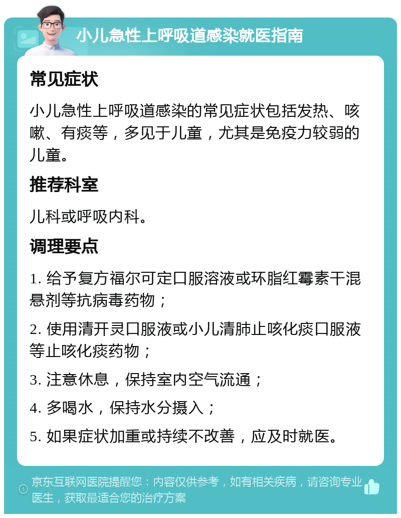 小儿急性上呼吸道感染就医指南 常见症状 小儿急性上呼吸道感染的常见症状包括发热、咳嗽、有痰等，多见于儿童，尤其是免疫力较弱的儿童。 推荐科室 儿科或呼吸内科。 调理要点 1. 给予复方福尔可定口服溶液或环脂红霉素干混悬剂等抗病毒药物； 2. 使用清开灵口服液或小儿清肺止咳化痰口服液等止咳化痰药物； 3. 注意休息，保持室内空气流通； 4. 多喝水，保持水分摄入； 5. 如果症状加重或持续不改善，应及时就医。