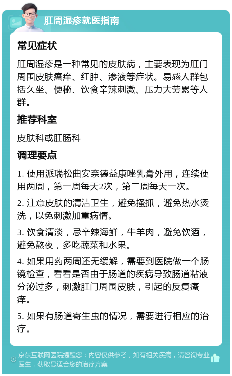 肛周湿疹就医指南 常见症状 肛周湿疹是一种常见的皮肤病，主要表现为肛门周围皮肤瘙痒、红肿、渗液等症状。易感人群包括久坐、便秘、饮食辛辣刺激、压力大劳累等人群。 推荐科室 皮肤科或肛肠科 调理要点 1. 使用派瑞松曲安奈德益康唑乳膏外用，连续使用两周，第一周每天2次，第二周每天一次。 2. 注意皮肤的清洁卫生，避免搔抓，避免热水烫洗，以免刺激加重病情。 3. 饮食清淡，忌辛辣海鲜，牛羊肉，避免饮酒，避免熬夜，多吃蔬菜和水果。 4. 如果用药两周还无缓解，需要到医院做一个肠镜检查，看看是否由于肠道的疾病导致肠道粘液分泌过多，刺激肛门周围皮肤，引起的反复瘙痒。 5. 如果有肠道寄生虫的情况，需要进行相应的治疗。