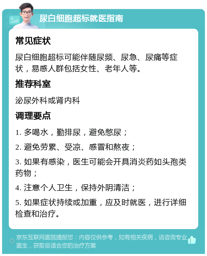 尿白细胞超标就医指南 常见症状 尿白细胞超标可能伴随尿频、尿急、尿痛等症状，易感人群包括女性、老年人等。 推荐科室 泌尿外科或肾内科 调理要点 1. 多喝水，勤排尿，避免憋尿； 2. 避免劳累、受凉、感冒和熬夜； 3. 如果有感染，医生可能会开具消炎药如头孢类药物； 4. 注意个人卫生，保持外阴清洁； 5. 如果症状持续或加重，应及时就医，进行详细检查和治疗。