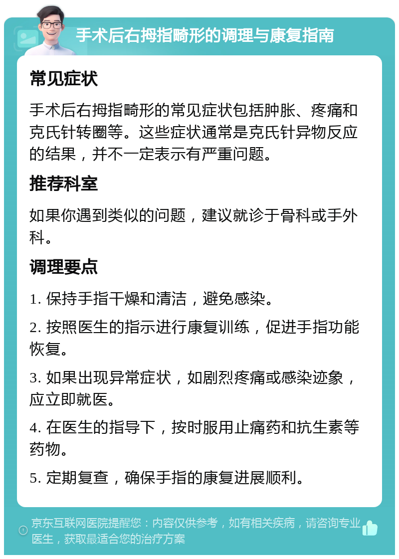 手术后右拇指畸形的调理与康复指南 常见症状 手术后右拇指畸形的常见症状包括肿胀、疼痛和克氏针转圈等。这些症状通常是克氏针异物反应的结果，并不一定表示有严重问题。 推荐科室 如果你遇到类似的问题，建议就诊于骨科或手外科。 调理要点 1. 保持手指干燥和清洁，避免感染。 2. 按照医生的指示进行康复训练，促进手指功能恢复。 3. 如果出现异常症状，如剧烈疼痛或感染迹象，应立即就医。 4. 在医生的指导下，按时服用止痛药和抗生素等药物。 5. 定期复查，确保手指的康复进展顺利。