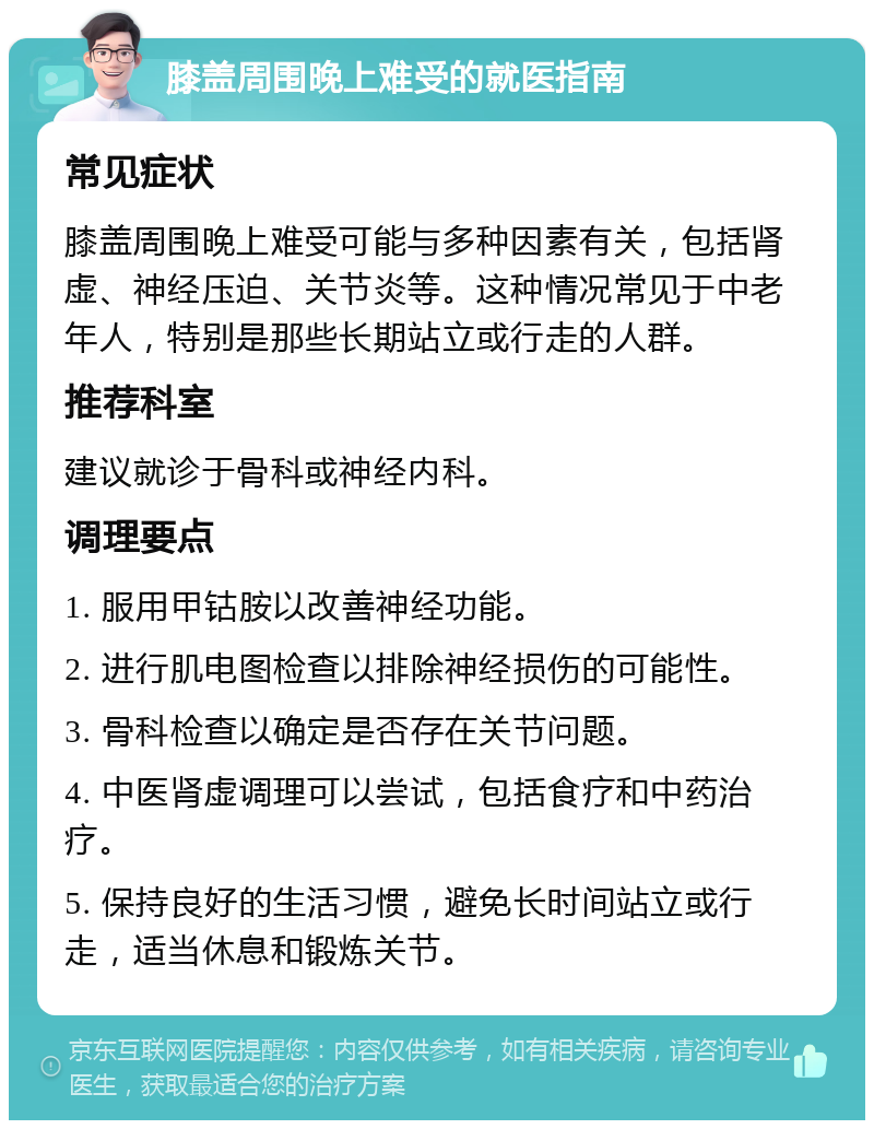 膝盖周围晚上难受的就医指南 常见症状 膝盖周围晚上难受可能与多种因素有关，包括肾虚、神经压迫、关节炎等。这种情况常见于中老年人，特别是那些长期站立或行走的人群。 推荐科室 建议就诊于骨科或神经内科。 调理要点 1. 服用甲钴胺以改善神经功能。 2. 进行肌电图检查以排除神经损伤的可能性。 3. 骨科检查以确定是否存在关节问题。 4. 中医肾虚调理可以尝试，包括食疗和中药治疗。 5. 保持良好的生活习惯，避免长时间站立或行走，适当休息和锻炼关节。