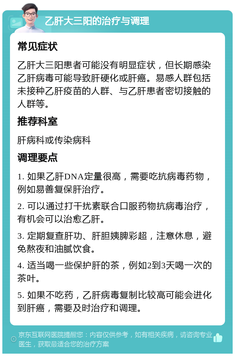 乙肝大三阳的治疗与调理 常见症状 乙肝大三阳患者可能没有明显症状，但长期感染乙肝病毒可能导致肝硬化或肝癌。易感人群包括未接种乙肝疫苗的人群、与乙肝患者密切接触的人群等。 推荐科室 肝病科或传染病科 调理要点 1. 如果乙肝DNA定量很高，需要吃抗病毒药物，例如易善复保肝治疗。 2. 可以通过打干扰素联合口服药物抗病毒治疗，有机会可以治愈乙肝。 3. 定期复查肝功、肝胆姨脾彩超，注意休息，避免熬夜和油腻饮食。 4. 适当喝一些保护肝的茶，例如2到3天喝一次的茶叶。 5. 如果不吃药，乙肝病毒复制比较高可能会进化到肝癌，需要及时治疗和调理。