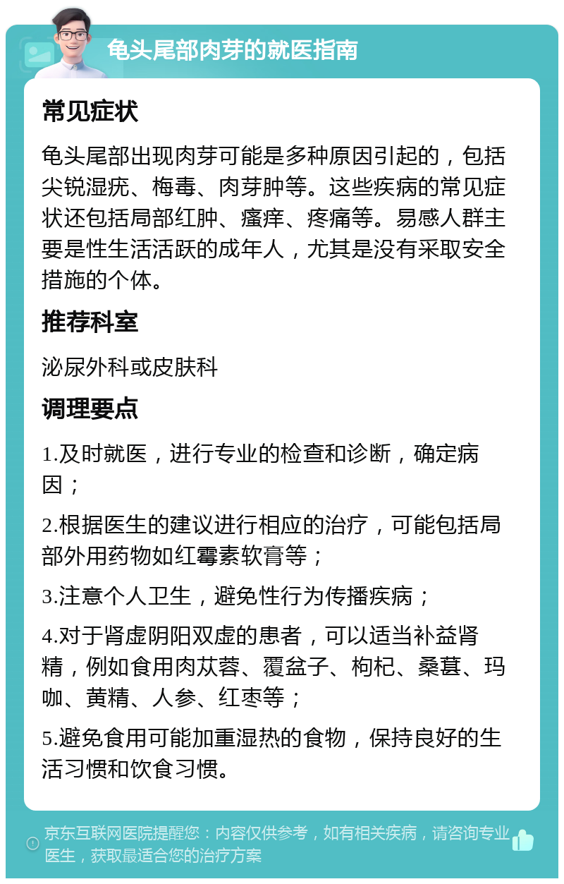 龟头尾部肉芽的就医指南 常见症状 龟头尾部出现肉芽可能是多种原因引起的，包括尖锐湿疣、梅毒、肉芽肿等。这些疾病的常见症状还包括局部红肿、瘙痒、疼痛等。易感人群主要是性生活活跃的成年人，尤其是没有采取安全措施的个体。 推荐科室 泌尿外科或皮肤科 调理要点 1.及时就医，进行专业的检查和诊断，确定病因； 2.根据医生的建议进行相应的治疗，可能包括局部外用药物如红霉素软膏等； 3.注意个人卫生，避免性行为传播疾病； 4.对于肾虚阴阳双虚的患者，可以适当补益肾精，例如食用肉苁蓉、覆盆子、枸杞、桑葚、玛咖、黄精、人参、红枣等； 5.避免食用可能加重湿热的食物，保持良好的生活习惯和饮食习惯。