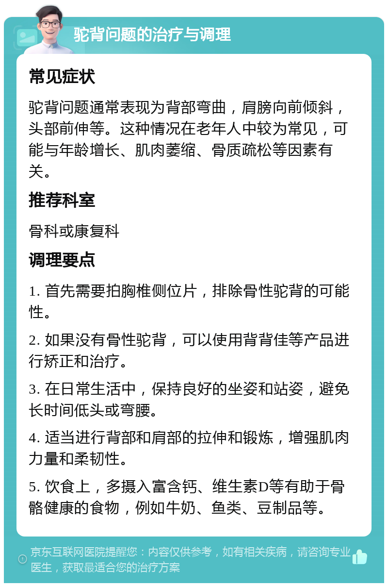 驼背问题的治疗与调理 常见症状 驼背问题通常表现为背部弯曲，肩膀向前倾斜，头部前伸等。这种情况在老年人中较为常见，可能与年龄增长、肌肉萎缩、骨质疏松等因素有关。 推荐科室 骨科或康复科 调理要点 1. 首先需要拍胸椎侧位片，排除骨性驼背的可能性。 2. 如果没有骨性驼背，可以使用背背佳等产品进行矫正和治疗。 3. 在日常生活中，保持良好的坐姿和站姿，避免长时间低头或弯腰。 4. 适当进行背部和肩部的拉伸和锻炼，增强肌肉力量和柔韧性。 5. 饮食上，多摄入富含钙、维生素D等有助于骨骼健康的食物，例如牛奶、鱼类、豆制品等。