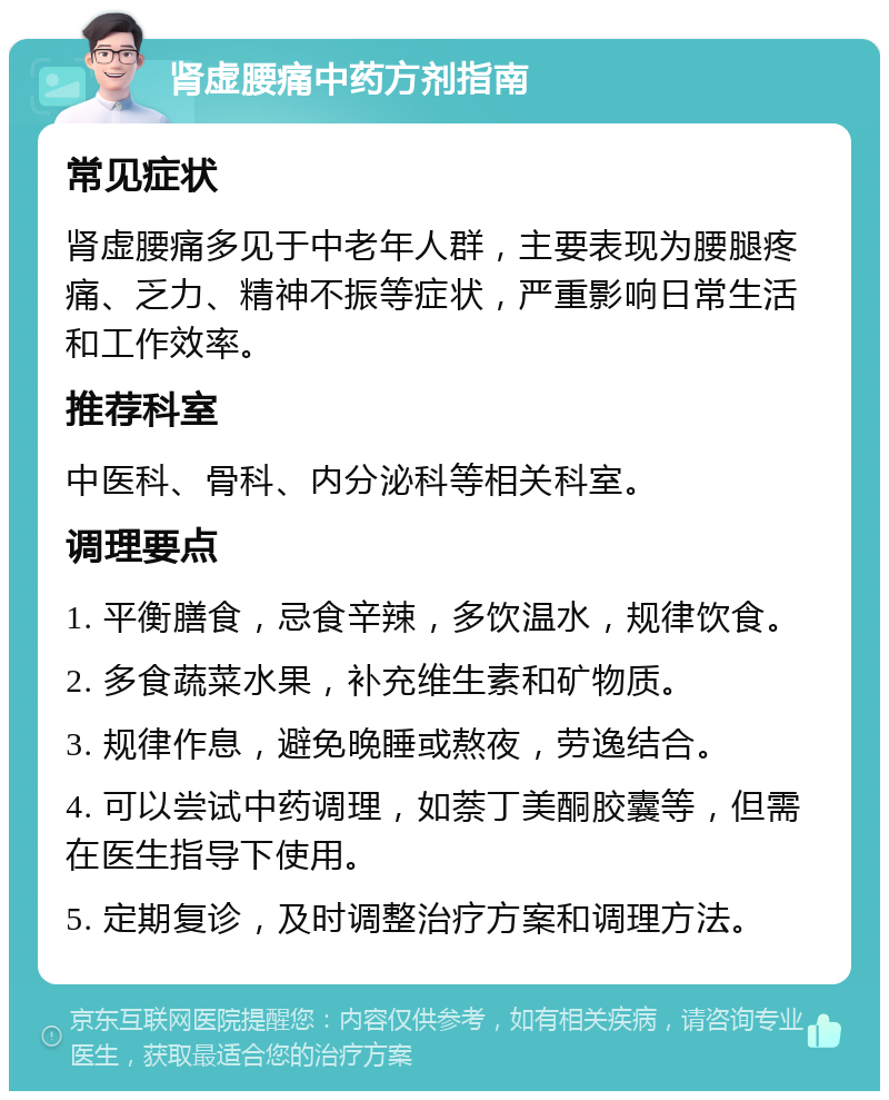 肾虚腰痛中药方剂指南 常见症状 肾虚腰痛多见于中老年人群，主要表现为腰腿疼痛、乏力、精神不振等症状，严重影响日常生活和工作效率。 推荐科室 中医科、骨科、内分泌科等相关科室。 调理要点 1. 平衡膳食，忌食辛辣，多饮温水，规律饮食。 2. 多食蔬菜水果，补充维生素和矿物质。 3. 规律作息，避免晚睡或熬夜，劳逸结合。 4. 可以尝试中药调理，如萘丁美酮胶囊等，但需在医生指导下使用。 5. 定期复诊，及时调整治疗方案和调理方法。