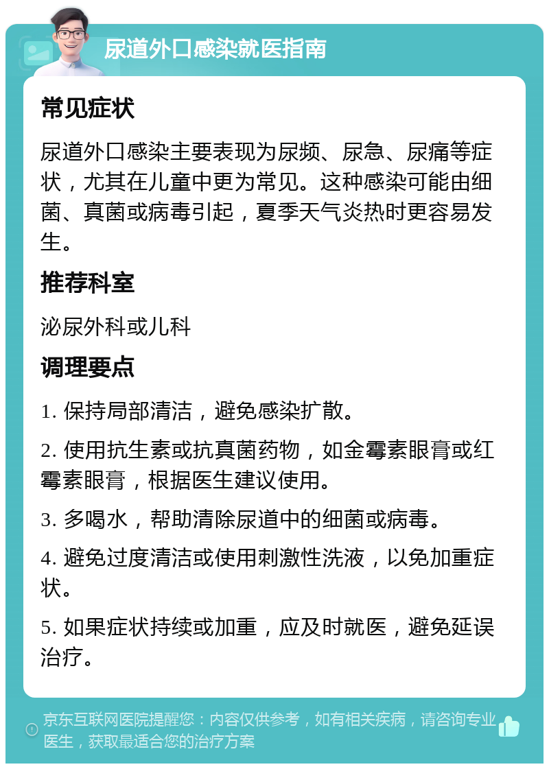 尿道外口感染就医指南 常见症状 尿道外口感染主要表现为尿频、尿急、尿痛等症状，尤其在儿童中更为常见。这种感染可能由细菌、真菌或病毒引起，夏季天气炎热时更容易发生。 推荐科室 泌尿外科或儿科 调理要点 1. 保持局部清洁，避免感染扩散。 2. 使用抗生素或抗真菌药物，如金霉素眼膏或红霉素眼膏，根据医生建议使用。 3. 多喝水，帮助清除尿道中的细菌或病毒。 4. 避免过度清洁或使用刺激性洗液，以免加重症状。 5. 如果症状持续或加重，应及时就医，避免延误治疗。