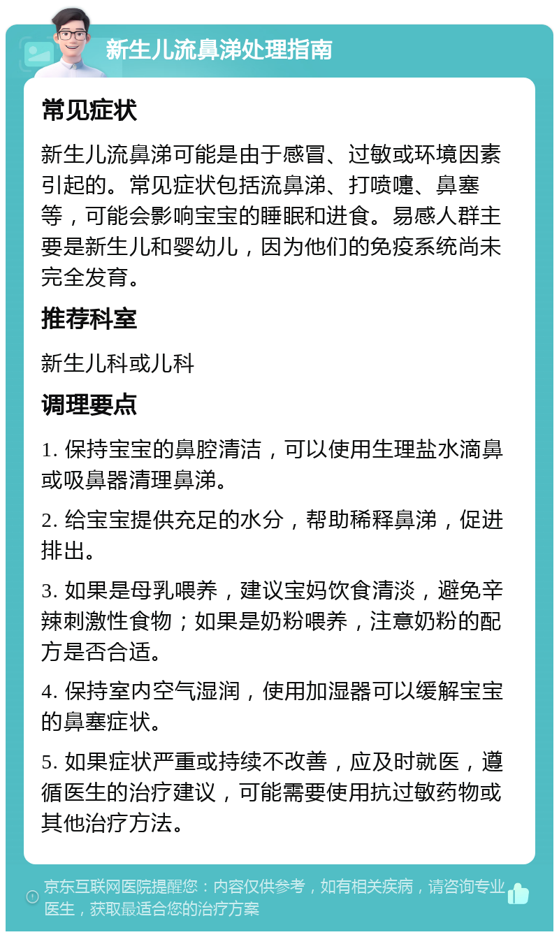 新生儿流鼻涕处理指南 常见症状 新生儿流鼻涕可能是由于感冒、过敏或环境因素引起的。常见症状包括流鼻涕、打喷嚏、鼻塞等，可能会影响宝宝的睡眠和进食。易感人群主要是新生儿和婴幼儿，因为他们的免疫系统尚未完全发育。 推荐科室 新生儿科或儿科 调理要点 1. 保持宝宝的鼻腔清洁，可以使用生理盐水滴鼻或吸鼻器清理鼻涕。 2. 给宝宝提供充足的水分，帮助稀释鼻涕，促进排出。 3. 如果是母乳喂养，建议宝妈饮食清淡，避免辛辣刺激性食物；如果是奶粉喂养，注意奶粉的配方是否合适。 4. 保持室内空气湿润，使用加湿器可以缓解宝宝的鼻塞症状。 5. 如果症状严重或持续不改善，应及时就医，遵循医生的治疗建议，可能需要使用抗过敏药物或其他治疗方法。