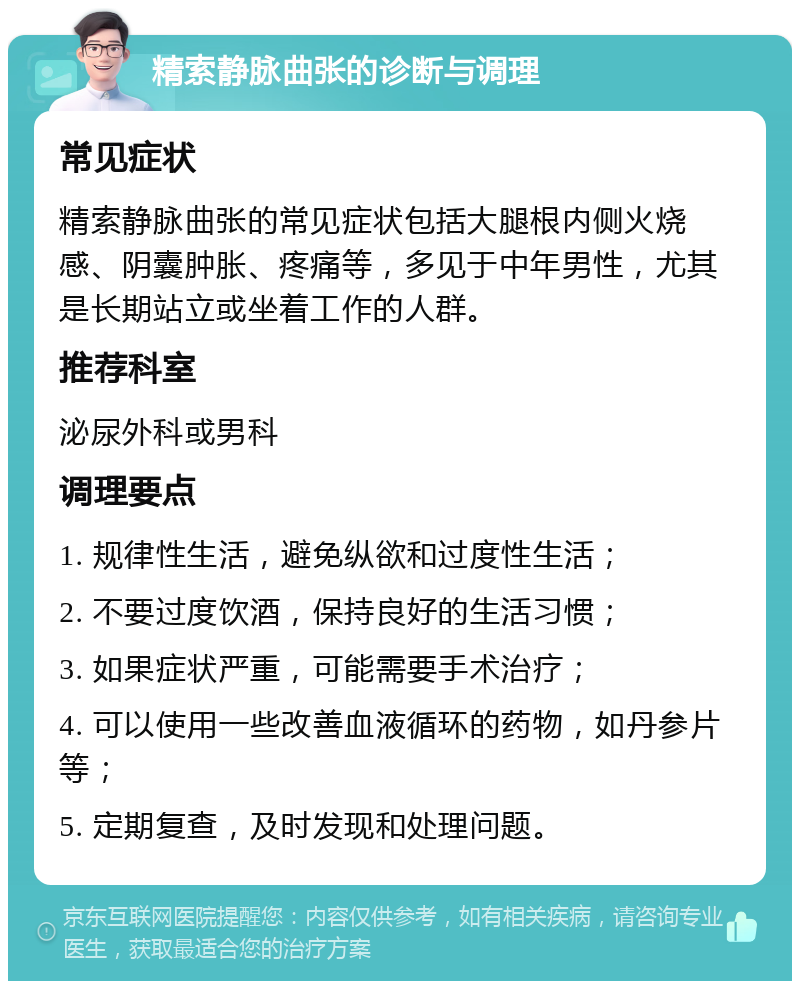 精索静脉曲张的诊断与调理 常见症状 精索静脉曲张的常见症状包括大腿根内侧火烧感、阴囊肿胀、疼痛等，多见于中年男性，尤其是长期站立或坐着工作的人群。 推荐科室 泌尿外科或男科 调理要点 1. 规律性生活，避免纵欲和过度性生活； 2. 不要过度饮酒，保持良好的生活习惯； 3. 如果症状严重，可能需要手术治疗； 4. 可以使用一些改善血液循环的药物，如丹参片等； 5. 定期复查，及时发现和处理问题。