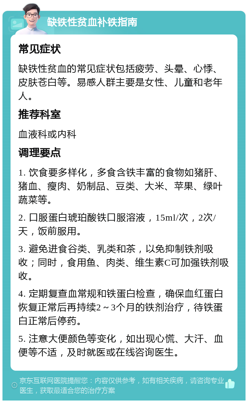 缺铁性贫血补铁指南 常见症状 缺铁性贫血的常见症状包括疲劳、头晕、心悸、皮肤苍白等。易感人群主要是女性、儿童和老年人。 推荐科室 血液科或内科 调理要点 1. 饮食要多样化，多食含铁丰富的食物如猪肝、猪血、瘦肉、奶制品、豆类、大米、苹果、绿叶蔬菜等。 2. 口服蛋白琥珀酸铁口服溶液，15ml/次，2次/天，饭前服用。 3. 避免进食谷类、乳类和茶，以免抑制铁剂吸收；同时，食用鱼、肉类、维生素C可加强铁剂吸收。 4. 定期复查血常规和铁蛋白检查，确保血红蛋白恢复正常后再持续2～3个月的铁剂治疗，待铁蛋白正常后停药。 5. 注意大便颜色等变化，如出现心慌、大汗、血便等不适，及时就医或在线咨询医生。