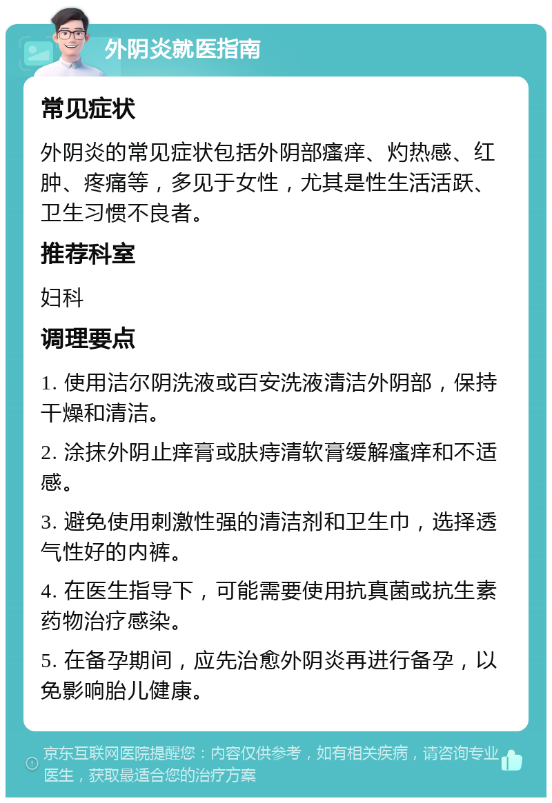 外阴炎就医指南 常见症状 外阴炎的常见症状包括外阴部瘙痒、灼热感、红肿、疼痛等，多见于女性，尤其是性生活活跃、卫生习惯不良者。 推荐科室 妇科 调理要点 1. 使用洁尔阴洗液或百安洗液清洁外阴部，保持干燥和清洁。 2. 涂抹外阴止痒膏或肤痔清软膏缓解瘙痒和不适感。 3. 避免使用刺激性强的清洁剂和卫生巾，选择透气性好的内裤。 4. 在医生指导下，可能需要使用抗真菌或抗生素药物治疗感染。 5. 在备孕期间，应先治愈外阴炎再进行备孕，以免影响胎儿健康。