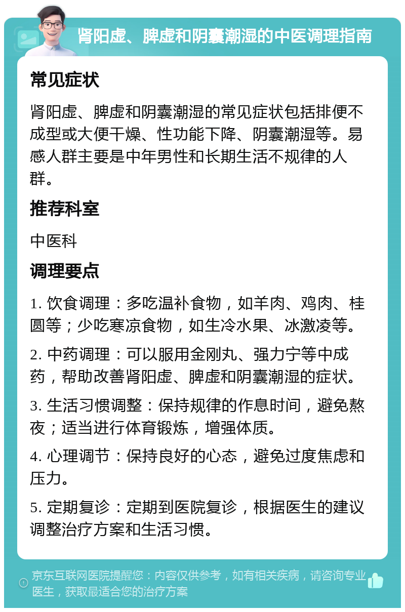 肾阳虚、脾虚和阴囊潮湿的中医调理指南 常见症状 肾阳虚、脾虚和阴囊潮湿的常见症状包括排便不成型或大便干燥、性功能下降、阴囊潮湿等。易感人群主要是中年男性和长期生活不规律的人群。 推荐科室 中医科 调理要点 1. 饮食调理：多吃温补食物，如羊肉、鸡肉、桂圆等；少吃寒凉食物，如生冷水果、冰激凌等。 2. 中药调理：可以服用金刚丸、强力宁等中成药，帮助改善肾阳虚、脾虚和阴囊潮湿的症状。 3. 生活习惯调整：保持规律的作息时间，避免熬夜；适当进行体育锻炼，增强体质。 4. 心理调节：保持良好的心态，避免过度焦虑和压力。 5. 定期复诊：定期到医院复诊，根据医生的建议调整治疗方案和生活习惯。