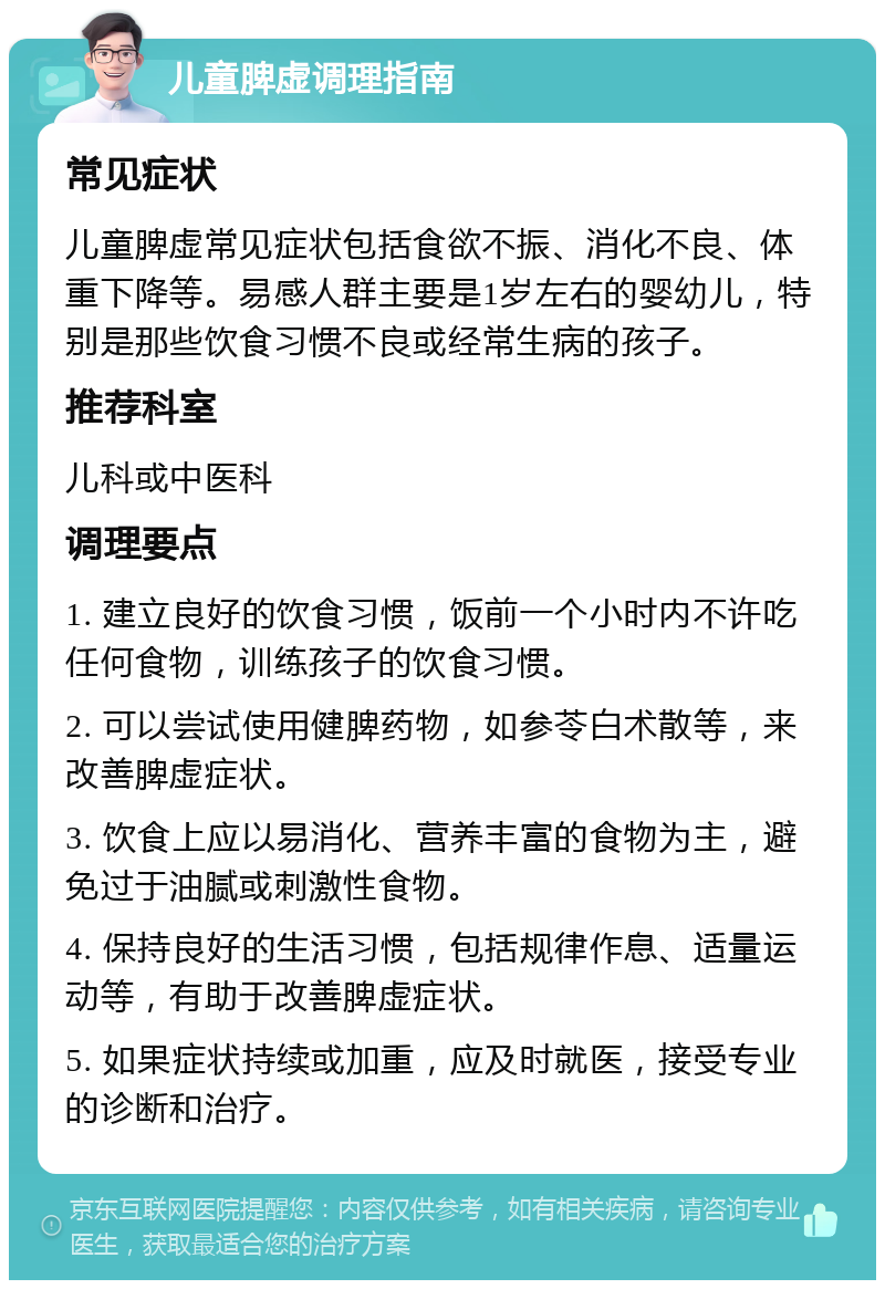 儿童脾虚调理指南 常见症状 儿童脾虚常见症状包括食欲不振、消化不良、体重下降等。易感人群主要是1岁左右的婴幼儿，特别是那些饮食习惯不良或经常生病的孩子。 推荐科室 儿科或中医科 调理要点 1. 建立良好的饮食习惯，饭前一个小时内不许吃任何食物，训练孩子的饮食习惯。 2. 可以尝试使用健脾药物，如参苓白术散等，来改善脾虚症状。 3. 饮食上应以易消化、营养丰富的食物为主，避免过于油腻或刺激性食物。 4. 保持良好的生活习惯，包括规律作息、适量运动等，有助于改善脾虚症状。 5. 如果症状持续或加重，应及时就医，接受专业的诊断和治疗。