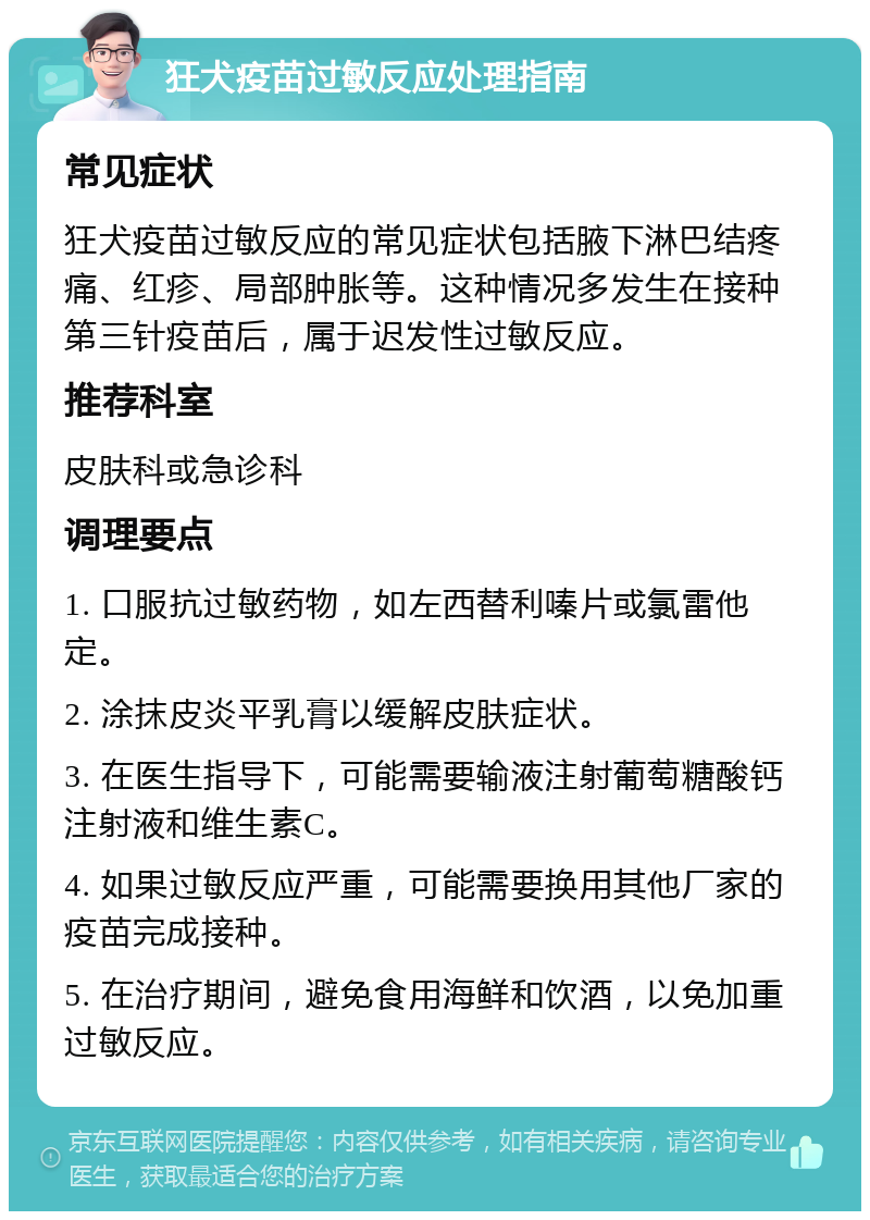 狂犬疫苗过敏反应处理指南 常见症状 狂犬疫苗过敏反应的常见症状包括腋下淋巴结疼痛、红疹、局部肿胀等。这种情况多发生在接种第三针疫苗后，属于迟发性过敏反应。 推荐科室 皮肤科或急诊科 调理要点 1. 口服抗过敏药物，如左西替利嗪片或氯雷他定。 2. 涂抹皮炎平乳膏以缓解皮肤症状。 3. 在医生指导下，可能需要输液注射葡萄糖酸钙注射液和维生素C。 4. 如果过敏反应严重，可能需要换用其他厂家的疫苗完成接种。 5. 在治疗期间，避免食用海鲜和饮酒，以免加重过敏反应。