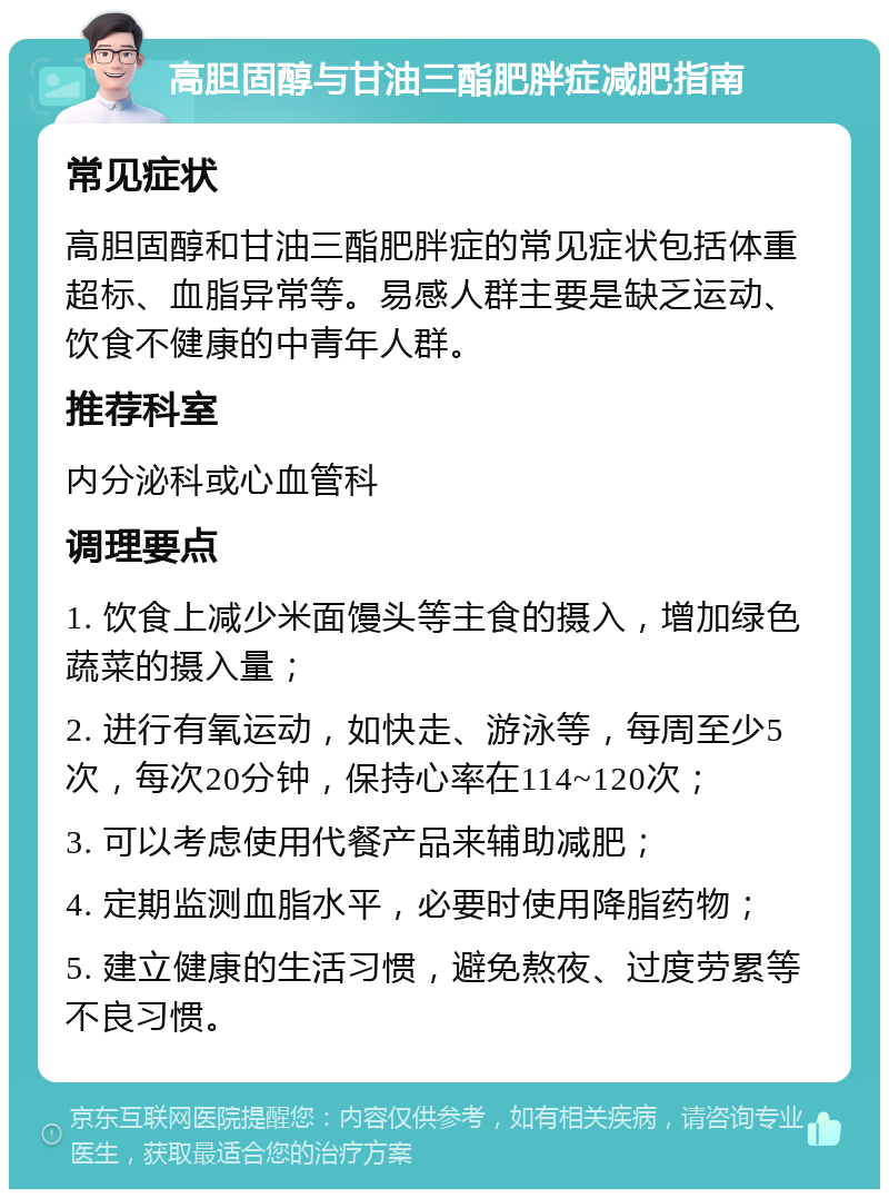 高胆固醇与甘油三酯肥胖症减肥指南 常见症状 高胆固醇和甘油三酯肥胖症的常见症状包括体重超标、血脂异常等。易感人群主要是缺乏运动、饮食不健康的中青年人群。 推荐科室 内分泌科或心血管科 调理要点 1. 饮食上减少米面馒头等主食的摄入，增加绿色蔬菜的摄入量； 2. 进行有氧运动，如快走、游泳等，每周至少5次，每次20分钟，保持心率在114~120次； 3. 可以考虑使用代餐产品来辅助减肥； 4. 定期监测血脂水平，必要时使用降脂药物； 5. 建立健康的生活习惯，避免熬夜、过度劳累等不良习惯。