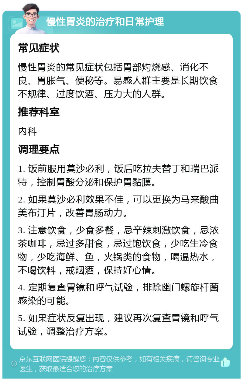 慢性胃炎的治疗和日常护理 常见症状 慢性胃炎的常见症状包括胃部灼烧感、消化不良、胃胀气、便秘等。易感人群主要是长期饮食不规律、过度饮酒、压力大的人群。 推荐科室 内科 调理要点 1. 饭前服用莫沙必利，饭后吃拉夫替丁和瑞巴派特，控制胃酸分泌和保护胃黏膜。 2. 如果莫沙必利效果不佳，可以更换为马来酸曲美布汀片，改善胃肠动力。 3. 注意饮食，少食多餐，忌辛辣刺激饮食，忌浓茶咖啡，忌过多甜食，忌过饱饮食，少吃生冷食物，少吃海鲜、鱼，火锅类的食物，喝温热水，不喝饮料，戒烟酒，保持好心情。 4. 定期复查胃镜和呼气试验，排除幽门螺旋杆菌感染的可能。 5. 如果症状反复出现，建议再次复查胃镜和呼气试验，调整治疗方案。