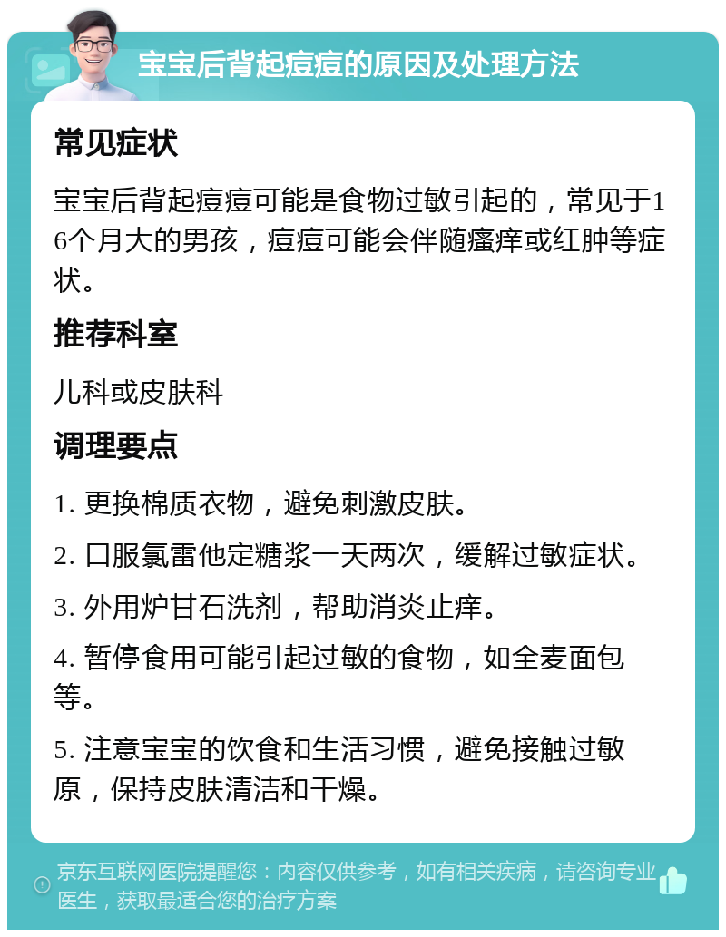 宝宝后背起痘痘的原因及处理方法 常见症状 宝宝后背起痘痘可能是食物过敏引起的，常见于16个月大的男孩，痘痘可能会伴随瘙痒或红肿等症状。 推荐科室 儿科或皮肤科 调理要点 1. 更换棉质衣物，避免刺激皮肤。 2. 口服氯雷他定糖浆一天两次，缓解过敏症状。 3. 外用炉甘石洗剂，帮助消炎止痒。 4. 暂停食用可能引起过敏的食物，如全麦面包等。 5. 注意宝宝的饮食和生活习惯，避免接触过敏原，保持皮肤清洁和干燥。