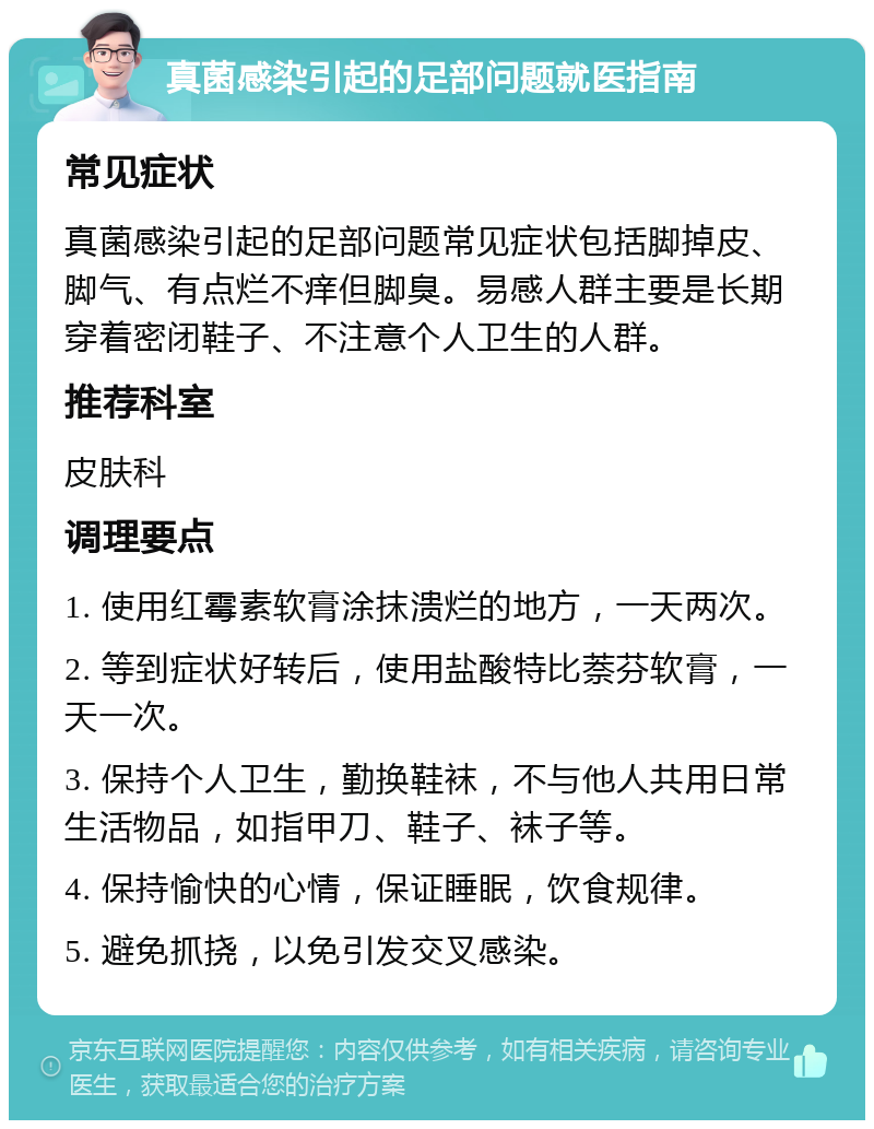 真菌感染引起的足部问题就医指南 常见症状 真菌感染引起的足部问题常见症状包括脚掉皮、脚气、有点烂不痒但脚臭。易感人群主要是长期穿着密闭鞋子、不注意个人卫生的人群。 推荐科室 皮肤科 调理要点 1. 使用红霉素软膏涂抹溃烂的地方，一天两次。 2. 等到症状好转后，使用盐酸特比萘芬软膏，一天一次。 3. 保持个人卫生，勤换鞋袜，不与他人共用日常生活物品，如指甲刀、鞋子、袜子等。 4. 保持愉快的心情，保证睡眠，饮食规律。 5. 避免抓挠，以免引发交叉感染。