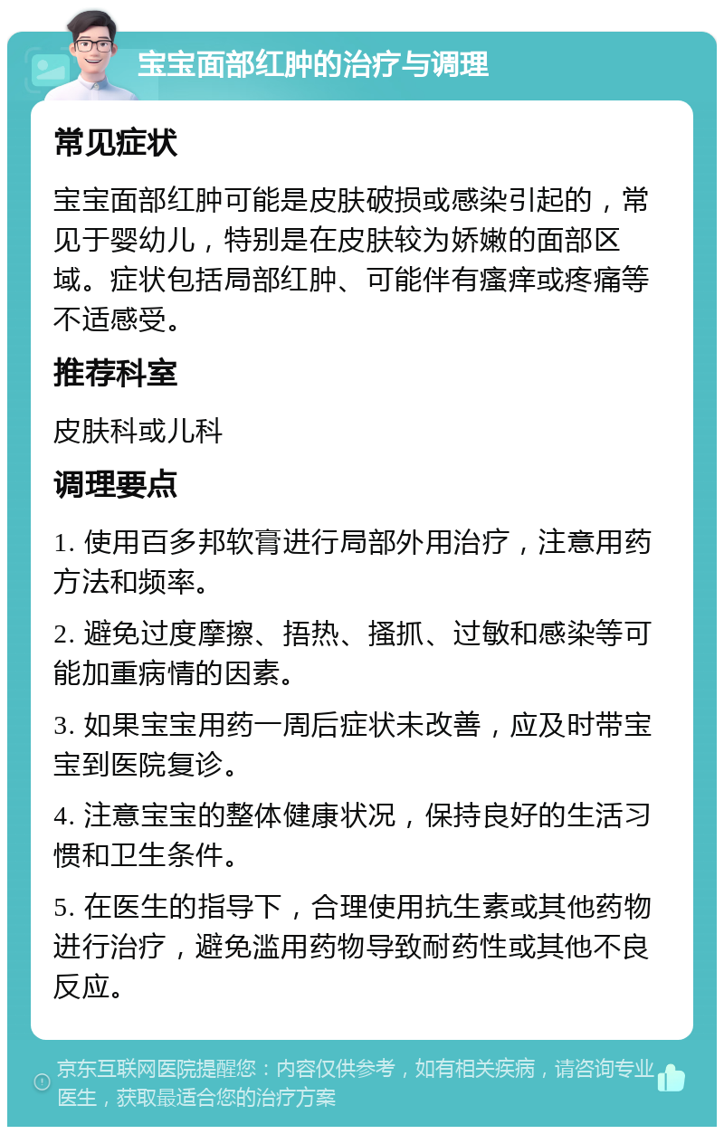 宝宝面部红肿的治疗与调理 常见症状 宝宝面部红肿可能是皮肤破损或感染引起的，常见于婴幼儿，特别是在皮肤较为娇嫩的面部区域。症状包括局部红肿、可能伴有瘙痒或疼痛等不适感受。 推荐科室 皮肤科或儿科 调理要点 1. 使用百多邦软膏进行局部外用治疗，注意用药方法和频率。 2. 避免过度摩擦、捂热、搔抓、过敏和感染等可能加重病情的因素。 3. 如果宝宝用药一周后症状未改善，应及时带宝宝到医院复诊。 4. 注意宝宝的整体健康状况，保持良好的生活习惯和卫生条件。 5. 在医生的指导下，合理使用抗生素或其他药物进行治疗，避免滥用药物导致耐药性或其他不良反应。