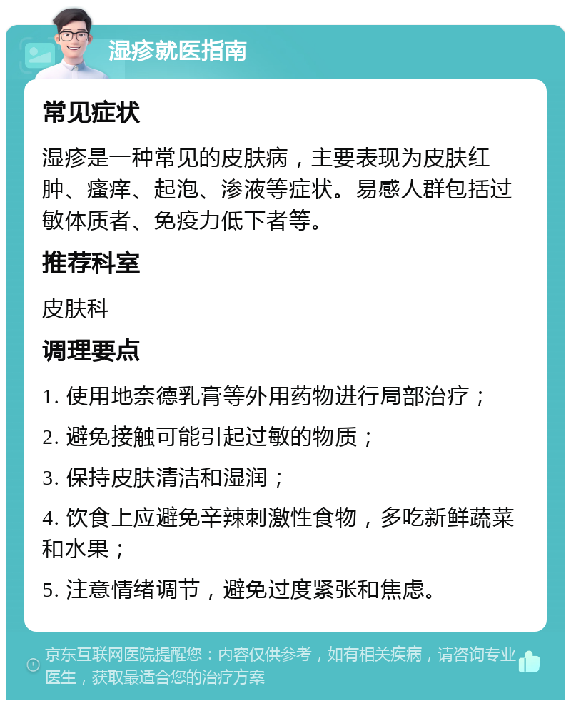 湿疹就医指南 常见症状 湿疹是一种常见的皮肤病，主要表现为皮肤红肿、瘙痒、起泡、渗液等症状。易感人群包括过敏体质者、免疫力低下者等。 推荐科室 皮肤科 调理要点 1. 使用地奈德乳膏等外用药物进行局部治疗； 2. 避免接触可能引起过敏的物质； 3. 保持皮肤清洁和湿润； 4. 饮食上应避免辛辣刺激性食物，多吃新鲜蔬菜和水果； 5. 注意情绪调节，避免过度紧张和焦虑。