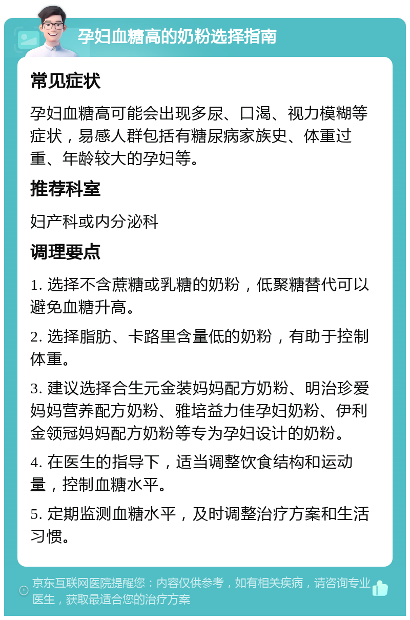 孕妇血糖高的奶粉选择指南 常见症状 孕妇血糖高可能会出现多尿、口渴、视力模糊等症状，易感人群包括有糖尿病家族史、体重过重、年龄较大的孕妇等。 推荐科室 妇产科或内分泌科 调理要点 1. 选择不含蔗糖或乳糖的奶粉，低聚糖替代可以避免血糖升高。 2. 选择脂肪、卡路里含量低的奶粉，有助于控制体重。 3. 建议选择合生元金装妈妈配方奶粉、明治珍爱妈妈营养配方奶粉、雅培益力佳孕妇奶粉、伊利金领冠妈妈配方奶粉等专为孕妇设计的奶粉。 4. 在医生的指导下，适当调整饮食结构和运动量，控制血糖水平。 5. 定期监测血糖水平，及时调整治疗方案和生活习惯。