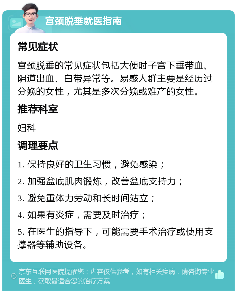 宫颈脱垂就医指南 常见症状 宫颈脱垂的常见症状包括大便时子宫下垂带血、阴道出血、白带异常等。易感人群主要是经历过分娩的女性，尤其是多次分娩或难产的女性。 推荐科室 妇科 调理要点 1. 保持良好的卫生习惯，避免感染； 2. 加强盆底肌肉锻炼，改善盆底支持力； 3. 避免重体力劳动和长时间站立； 4. 如果有炎症，需要及时治疗； 5. 在医生的指导下，可能需要手术治疗或使用支撑器等辅助设备。