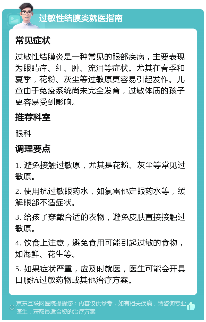 过敏性结膜炎就医指南 常见症状 过敏性结膜炎是一种常见的眼部疾病，主要表现为眼睛痒、红、肿、流泪等症状。尤其在春季和夏季，花粉、灰尘等过敏原更容易引起发作。儿童由于免疫系统尚未完全发育，过敏体质的孩子更容易受到影响。 推荐科室 眼科 调理要点 1. 避免接触过敏原，尤其是花粉、灰尘等常见过敏原。 2. 使用抗过敏眼药水，如氯雷他定眼药水等，缓解眼部不适症状。 3. 给孩子穿戴合适的衣物，避免皮肤直接接触过敏原。 4. 饮食上注意，避免食用可能引起过敏的食物，如海鲜、花生等。 5. 如果症状严重，应及时就医，医生可能会开具口服抗过敏药物或其他治疗方案。