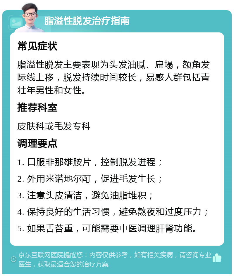 脂溢性脱发治疗指南 常见症状 脂溢性脱发主要表现为头发油腻、扁塌，额角发际线上移，脱发持续时间较长，易感人群包括青壮年男性和女性。 推荐科室 皮肤科或毛发专科 调理要点 1. 口服非那雄胺片，控制脱发进程； 2. 外用米诺地尔酊，促进毛发生长； 3. 注意头皮清洁，避免油脂堆积； 4. 保持良好的生活习惯，避免熬夜和过度压力； 5. 如果舌苔重，可能需要中医调理肝肾功能。