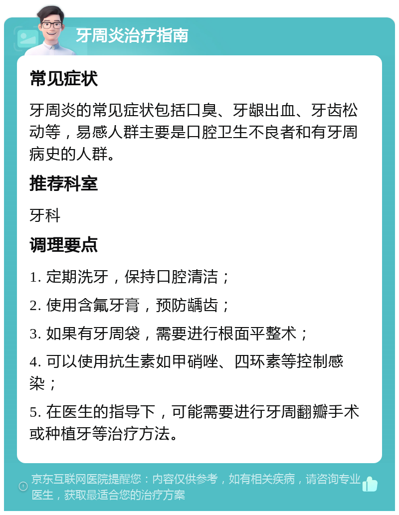 牙周炎治疗指南 常见症状 牙周炎的常见症状包括口臭、牙龈出血、牙齿松动等，易感人群主要是口腔卫生不良者和有牙周病史的人群。 推荐科室 牙科 调理要点 1. 定期洗牙，保持口腔清洁； 2. 使用含氟牙膏，预防龋齿； 3. 如果有牙周袋，需要进行根面平整术； 4. 可以使用抗生素如甲硝唑、四环素等控制感染； 5. 在医生的指导下，可能需要进行牙周翻瓣手术或种植牙等治疗方法。