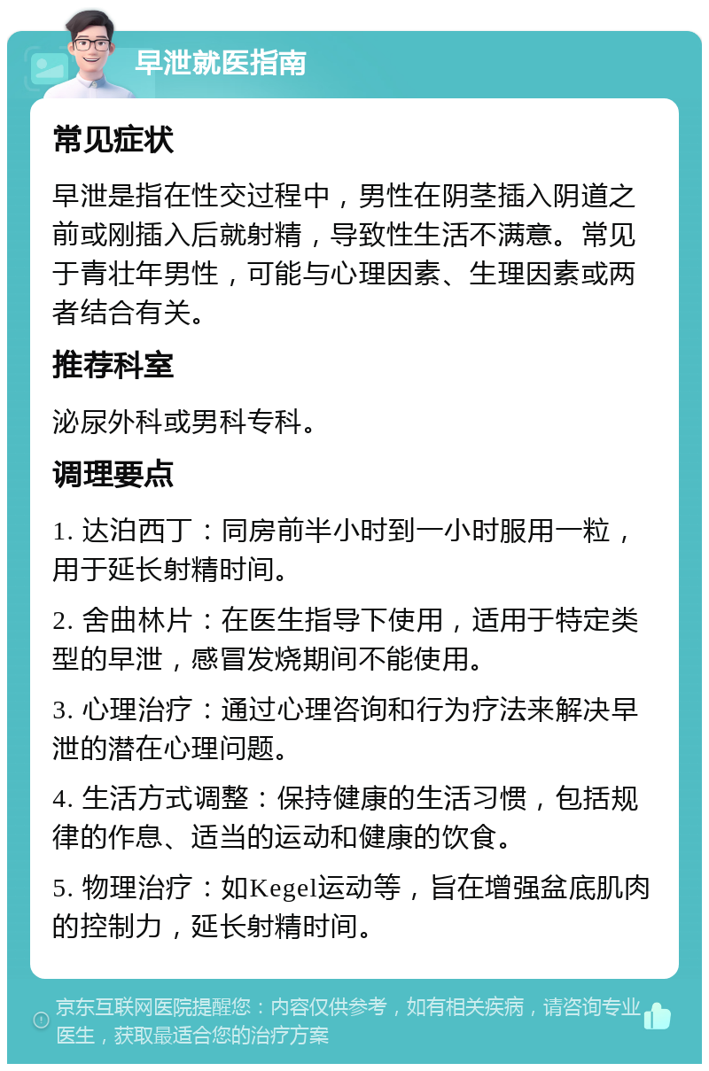 早泄就医指南 常见症状 早泄是指在性交过程中，男性在阴茎插入阴道之前或刚插入后就射精，导致性生活不满意。常见于青壮年男性，可能与心理因素、生理因素或两者结合有关。 推荐科室 泌尿外科或男科专科。 调理要点 1. 达泊西丁：同房前半小时到一小时服用一粒，用于延长射精时间。 2. 舍曲林片：在医生指导下使用，适用于特定类型的早泄，感冒发烧期间不能使用。 3. 心理治疗：通过心理咨询和行为疗法来解决早泄的潜在心理问题。 4. 生活方式调整：保持健康的生活习惯，包括规律的作息、适当的运动和健康的饮食。 5. 物理治疗：如Kegel运动等，旨在增强盆底肌肉的控制力，延长射精时间。