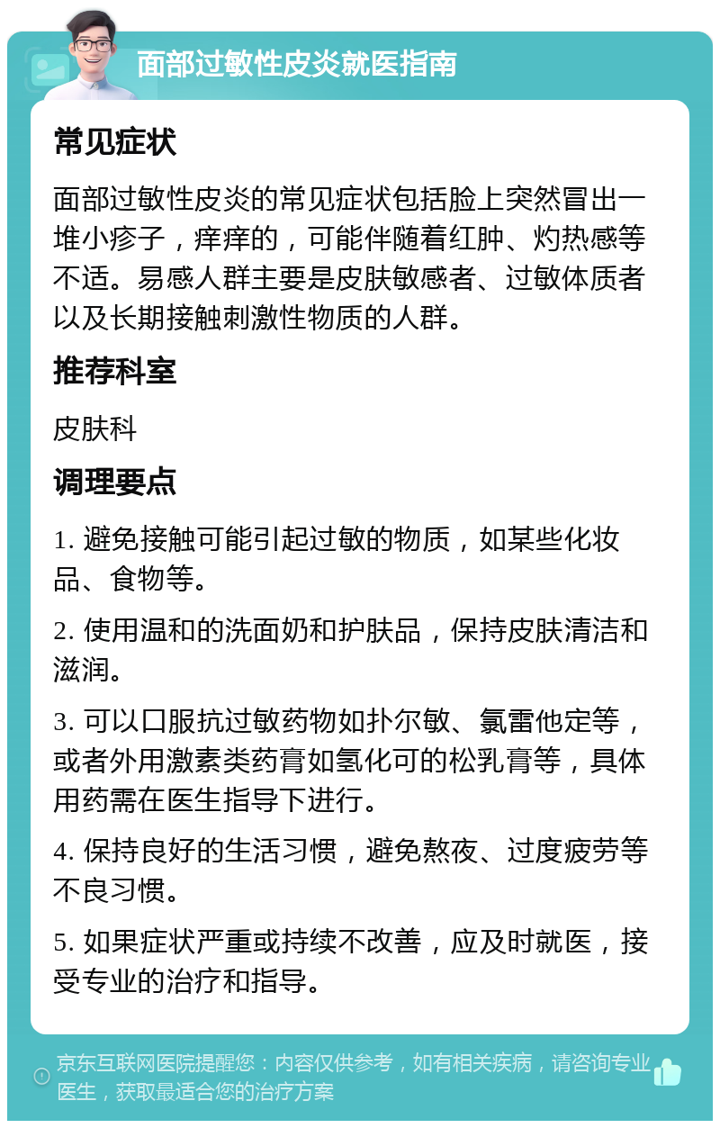 面部过敏性皮炎就医指南 常见症状 面部过敏性皮炎的常见症状包括脸上突然冒出一堆小疹子，痒痒的，可能伴随着红肿、灼热感等不适。易感人群主要是皮肤敏感者、过敏体质者以及长期接触刺激性物质的人群。 推荐科室 皮肤科 调理要点 1. 避免接触可能引起过敏的物质，如某些化妆品、食物等。 2. 使用温和的洗面奶和护肤品，保持皮肤清洁和滋润。 3. 可以口服抗过敏药物如扑尔敏、氯雷他定等，或者外用激素类药膏如氢化可的松乳膏等，具体用药需在医生指导下进行。 4. 保持良好的生活习惯，避免熬夜、过度疲劳等不良习惯。 5. 如果症状严重或持续不改善，应及时就医，接受专业的治疗和指导。