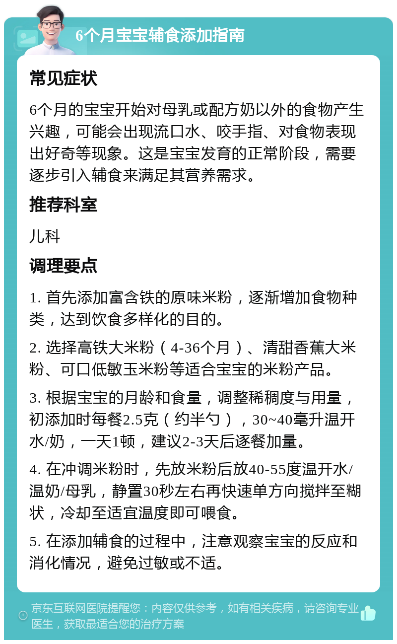 6个月宝宝辅食添加指南 常见症状 6个月的宝宝开始对母乳或配方奶以外的食物产生兴趣，可能会出现流口水、咬手指、对食物表现出好奇等现象。这是宝宝发育的正常阶段，需要逐步引入辅食来满足其营养需求。 推荐科室 儿科 调理要点 1. 首先添加富含铁的原味米粉，逐渐增加食物种类，达到饮食多样化的目的。 2. 选择高铁大米粉（4-36个月）、清甜香蕉大米粉、可口低敏玉米粉等适合宝宝的米粉产品。 3. 根据宝宝的月龄和食量，调整稀稠度与用量，初添加时每餐2.5克（约半勺），30~40毫升温开水/奶，一天1顿，建议2-3天后逐餐加量。 4. 在冲调米粉时，先放米粉后放40-55度温开水/温奶/母乳，静置30秒左右再快速单方向搅拌至糊状，冷却至适宜温度即可喂食。 5. 在添加辅食的过程中，注意观察宝宝的反应和消化情况，避免过敏或不适。