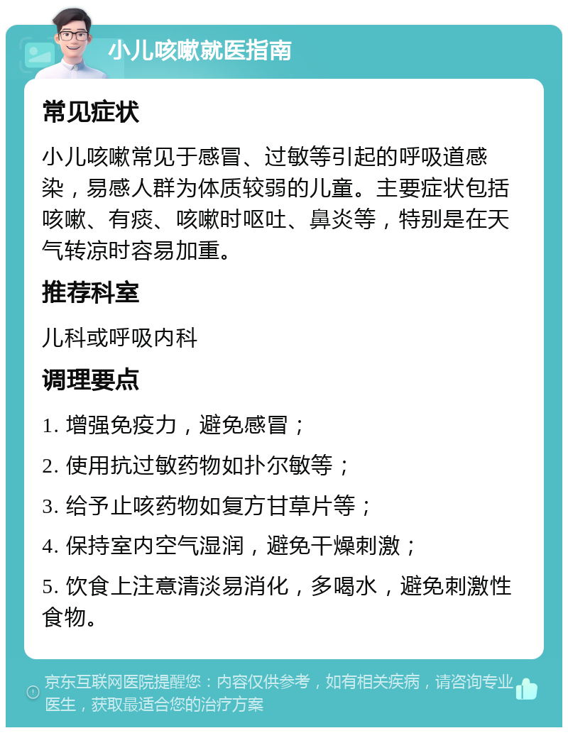 小儿咳嗽就医指南 常见症状 小儿咳嗽常见于感冒、过敏等引起的呼吸道感染，易感人群为体质较弱的儿童。主要症状包括咳嗽、有痰、咳嗽时呕吐、鼻炎等，特别是在天气转凉时容易加重。 推荐科室 儿科或呼吸内科 调理要点 1. 增强免疫力，避免感冒； 2. 使用抗过敏药物如扑尔敏等； 3. 给予止咳药物如复方甘草片等； 4. 保持室内空气湿润，避免干燥刺激； 5. 饮食上注意清淡易消化，多喝水，避免刺激性食物。