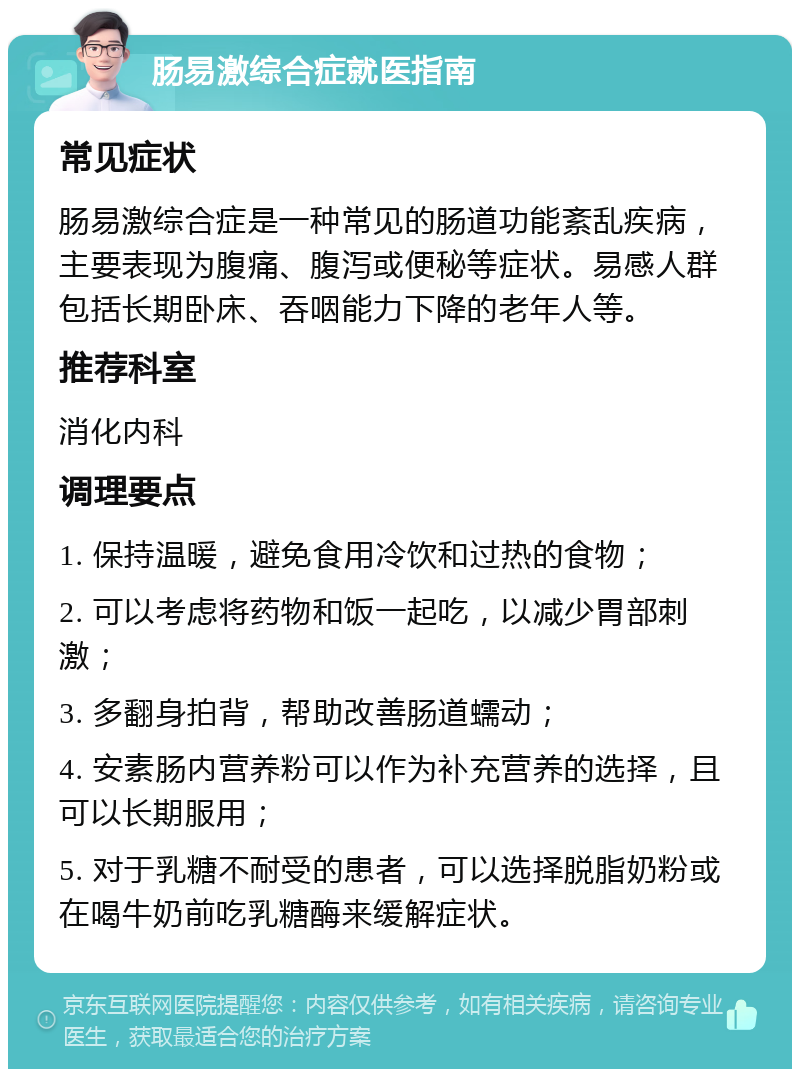 肠易激综合症就医指南 常见症状 肠易激综合症是一种常见的肠道功能紊乱疾病，主要表现为腹痛、腹泻或便秘等症状。易感人群包括长期卧床、吞咽能力下降的老年人等。 推荐科室 消化内科 调理要点 1. 保持温暖，避免食用冷饮和过热的食物； 2. 可以考虑将药物和饭一起吃，以减少胃部刺激； 3. 多翻身拍背，帮助改善肠道蠕动； 4. 安素肠内营养粉可以作为补充营养的选择，且可以长期服用； 5. 对于乳糖不耐受的患者，可以选择脱脂奶粉或在喝牛奶前吃乳糖酶来缓解症状。