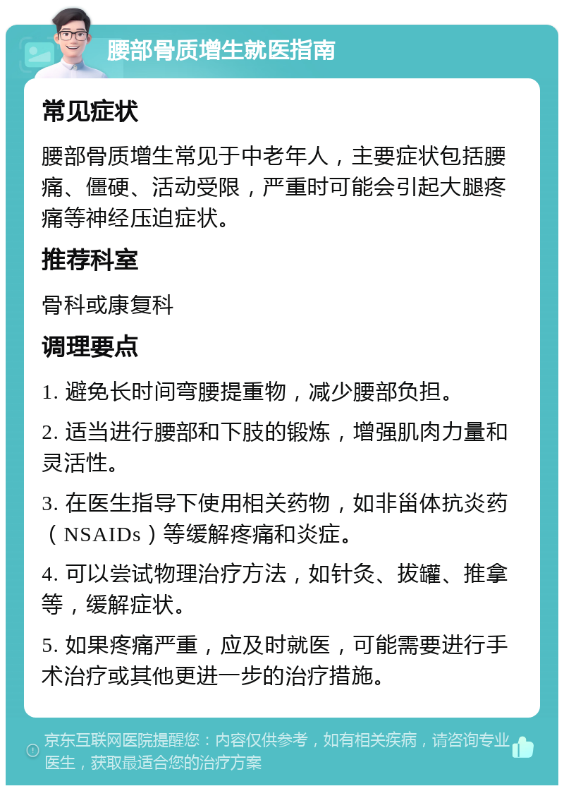 腰部骨质增生就医指南 常见症状 腰部骨质增生常见于中老年人，主要症状包括腰痛、僵硬、活动受限，严重时可能会引起大腿疼痛等神经压迫症状。 推荐科室 骨科或康复科 调理要点 1. 避免长时间弯腰提重物，减少腰部负担。 2. 适当进行腰部和下肢的锻炼，增强肌肉力量和灵活性。 3. 在医生指导下使用相关药物，如非甾体抗炎药（NSAIDs）等缓解疼痛和炎症。 4. 可以尝试物理治疗方法，如针灸、拔罐、推拿等，缓解症状。 5. 如果疼痛严重，应及时就医，可能需要进行手术治疗或其他更进一步的治疗措施。