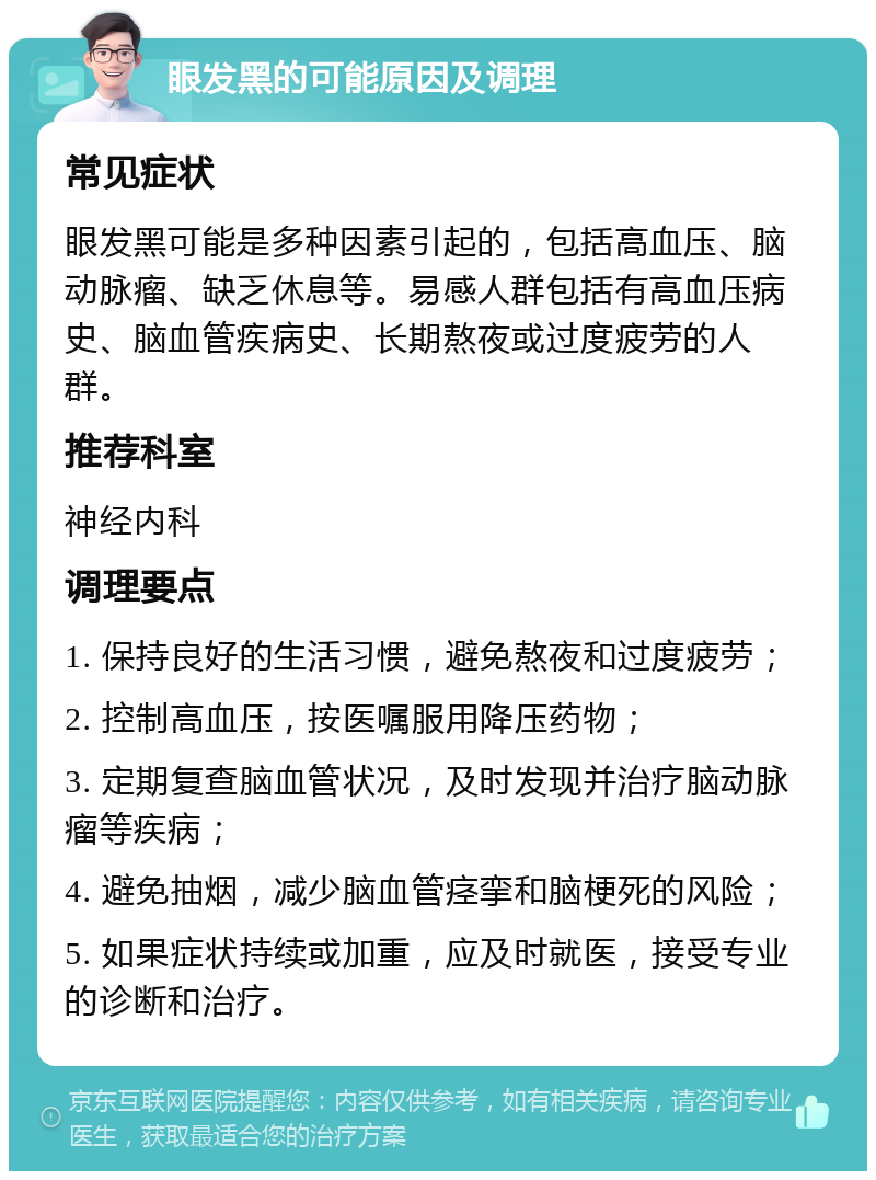 眼发黑的可能原因及调理 常见症状 眼发黑可能是多种因素引起的，包括高血压、脑动脉瘤、缺乏休息等。易感人群包括有高血压病史、脑血管疾病史、长期熬夜或过度疲劳的人群。 推荐科室 神经内科 调理要点 1. 保持良好的生活习惯，避免熬夜和过度疲劳； 2. 控制高血压，按医嘱服用降压药物； 3. 定期复查脑血管状况，及时发现并治疗脑动脉瘤等疾病； 4. 避免抽烟，减少脑血管痉挛和脑梗死的风险； 5. 如果症状持续或加重，应及时就医，接受专业的诊断和治疗。