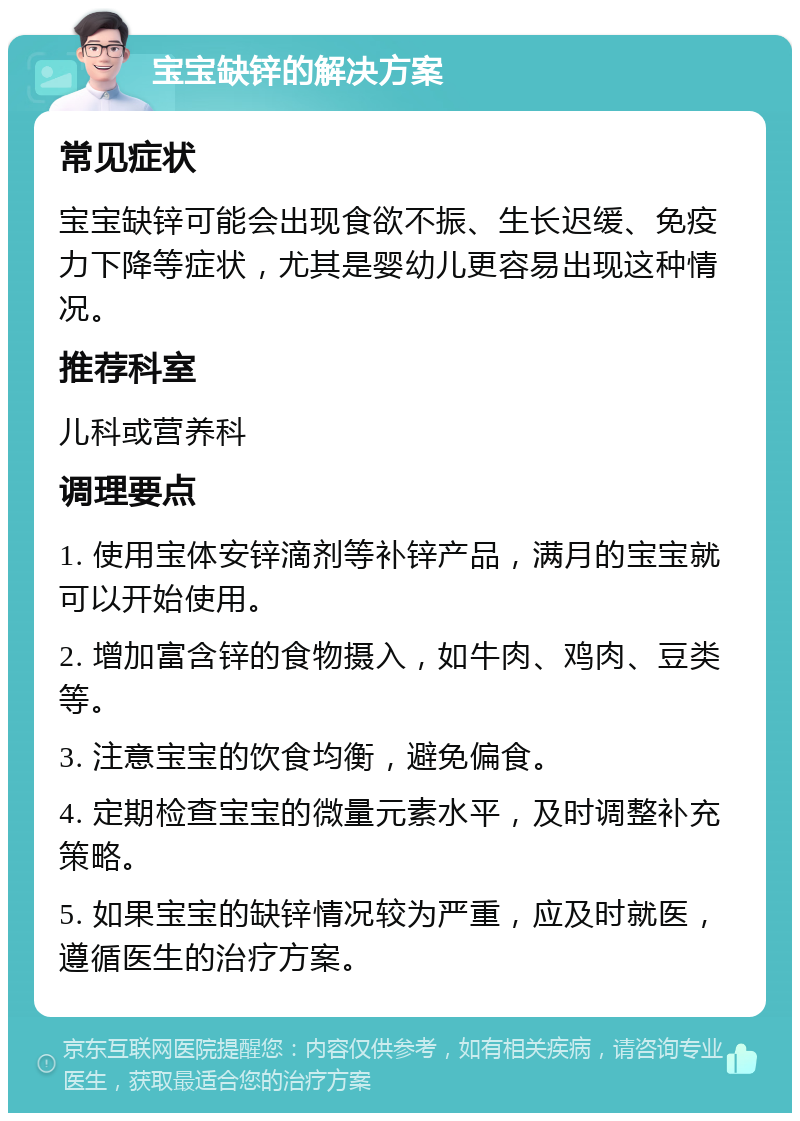 宝宝缺锌的解决方案 常见症状 宝宝缺锌可能会出现食欲不振、生长迟缓、免疫力下降等症状，尤其是婴幼儿更容易出现这种情况。 推荐科室 儿科或营养科 调理要点 1. 使用宝体安锌滴剂等补锌产品，满月的宝宝就可以开始使用。 2. 增加富含锌的食物摄入，如牛肉、鸡肉、豆类等。 3. 注意宝宝的饮食均衡，避免偏食。 4. 定期检查宝宝的微量元素水平，及时调整补充策略。 5. 如果宝宝的缺锌情况较为严重，应及时就医，遵循医生的治疗方案。