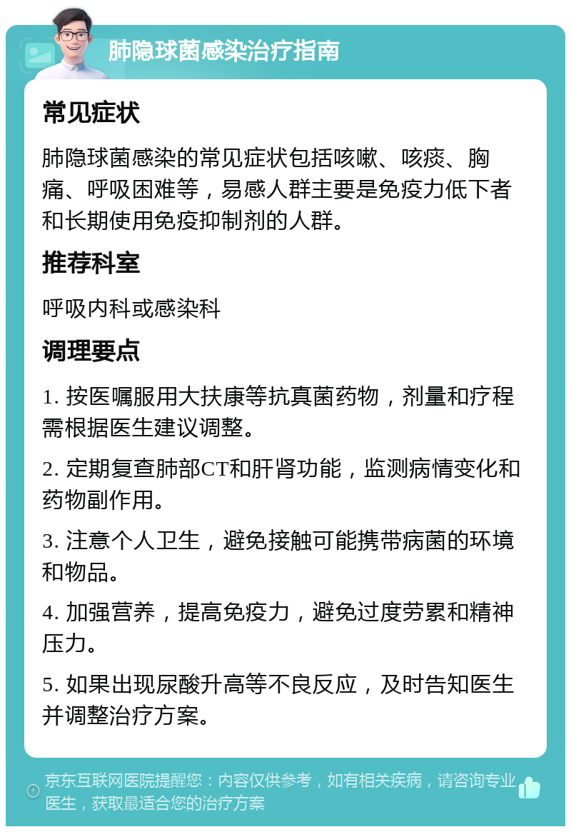 肺隐球菌感染治疗指南 常见症状 肺隐球菌感染的常见症状包括咳嗽、咳痰、胸痛、呼吸困难等，易感人群主要是免疫力低下者和长期使用免疫抑制剂的人群。 推荐科室 呼吸内科或感染科 调理要点 1. 按医嘱服用大扶康等抗真菌药物，剂量和疗程需根据医生建议调整。 2. 定期复查肺部CT和肝肾功能，监测病情变化和药物副作用。 3. 注意个人卫生，避免接触可能携带病菌的环境和物品。 4. 加强营养，提高免疫力，避免过度劳累和精神压力。 5. 如果出现尿酸升高等不良反应，及时告知医生并调整治疗方案。