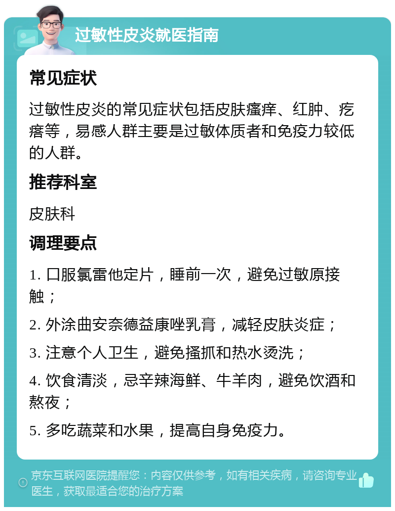 过敏性皮炎就医指南 常见症状 过敏性皮炎的常见症状包括皮肤瘙痒、红肿、疙瘩等，易感人群主要是过敏体质者和免疫力较低的人群。 推荐科室 皮肤科 调理要点 1. 口服氯雷他定片，睡前一次，避免过敏原接触； 2. 外涂曲安奈德益康唑乳膏，减轻皮肤炎症； 3. 注意个人卫生，避免搔抓和热水烫洗； 4. 饮食清淡，忌辛辣海鲜、牛羊肉，避免饮酒和熬夜； 5. 多吃蔬菜和水果，提高自身免疫力。