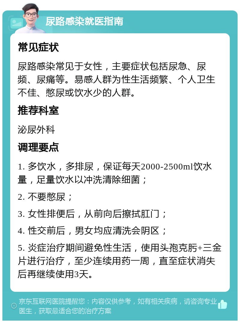 尿路感染就医指南 常见症状 尿路感染常见于女性，主要症状包括尿急、尿频、尿痛等。易感人群为性生活频繁、个人卫生不佳、憋尿或饮水少的人群。 推荐科室 泌尿外科 调理要点 1. 多饮水，多排尿，保证每天2000-2500ml饮水量，足量饮水以冲洗清除细菌； 2. 不要憋尿； 3. 女性排便后，从前向后擦拭肛门； 4. 性交前后，男女均应清洗会阴区； 5. 炎症治疗期间避免性生活，使用头孢克肟+三金片进行治疗，至少连续用药一周，直至症状消失后再继续使用3天。