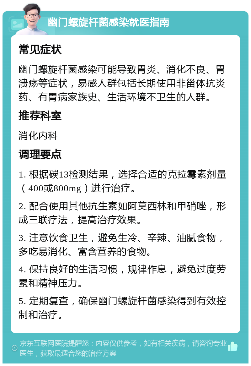 幽门螺旋杆菌感染就医指南 常见症状 幽门螺旋杆菌感染可能导致胃炎、消化不良、胃溃疡等症状，易感人群包括长期使用非甾体抗炎药、有胃病家族史、生活环境不卫生的人群。 推荐科室 消化内科 调理要点 1. 根据碳13检测结果，选择合适的克拉霉素剂量（400或800mg）进行治疗。 2. 配合使用其他抗生素如阿莫西林和甲硝唑，形成三联疗法，提高治疗效果。 3. 注意饮食卫生，避免生冷、辛辣、油腻食物，多吃易消化、富含营养的食物。 4. 保持良好的生活习惯，规律作息，避免过度劳累和精神压力。 5. 定期复查，确保幽门螺旋杆菌感染得到有效控制和治疗。