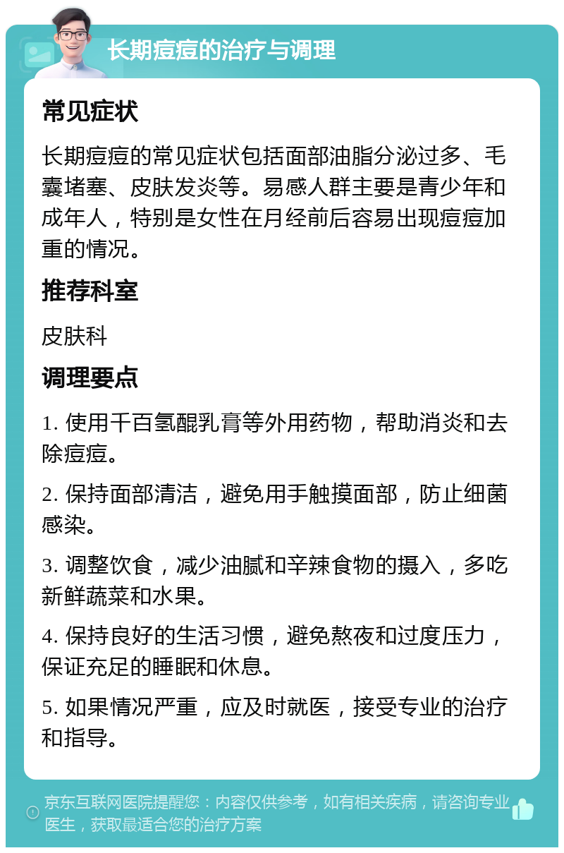 长期痘痘的治疗与调理 常见症状 长期痘痘的常见症状包括面部油脂分泌过多、毛囊堵塞、皮肤发炎等。易感人群主要是青少年和成年人，特别是女性在月经前后容易出现痘痘加重的情况。 推荐科室 皮肤科 调理要点 1. 使用千百氢醌乳膏等外用药物，帮助消炎和去除痘痘。 2. 保持面部清洁，避免用手触摸面部，防止细菌感染。 3. 调整饮食，减少油腻和辛辣食物的摄入，多吃新鲜蔬菜和水果。 4. 保持良好的生活习惯，避免熬夜和过度压力，保证充足的睡眠和休息。 5. 如果情况严重，应及时就医，接受专业的治疗和指导。